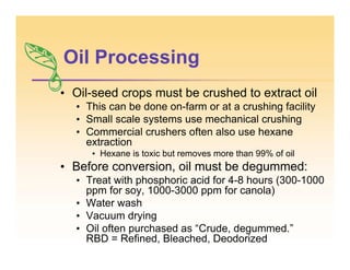 Oil Processing
• Oil-seed crops must be crushed to extract oil
• This can be done on-farm or at a crushing facility
• Small scale systems use mechanical crushing
• Commercial crushers often also use hexane
extraction
• Hexane is toxic but removes more than 99% of oil
• Before conversion, oil must be degummed:
• Treat with phosphoric acid for 4-8 hours (300-1000
ppm for soy, 1000-3000 ppm for canola)
• Water wash
• Vacuum drying
• Oil often purchased as “Crude, degummed.”
RBD = Refined, Bleached, Deodorized
 