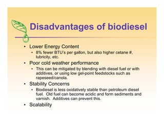 Disadvantages of biodiesel
• Lower Energy Content
• 8% fewer BTU’s per gallon, but also higher cetane #,
lubricity, etc.
• Poor cold weather performance
• This can be mitigated by blending with diesel fuel or with
additives, or using low gel-point feedstocks such as
rapeseed/canola.
• Stability Concerns
• Biodiesel is less oxidatively stable than petroleum diesel
fuel. Old fuel can become acidic and form sediments and
varnish. Additives can prevent this.
• Scalability
 