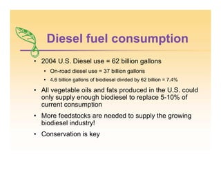 Diesel fuel consumption
• 2004 U.S. Diesel use = 62 billion gallons
• On-road diesel use = 37 billion gallons
• 4.6 billion gallons of biodiesel divided by 62 billion = 7.4%
• All vegetable oils and fats produced in the U.S. could
only supply enough biodiesel to replace 5-10% of
current consumption
• More feedstocks are needed to supply the growing
biodiesel industry!
• Conservation is key
 