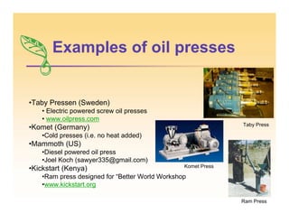 Examples of oil presses
•Taby Pressen (Sweden)
• Electric powered screw oil presses
• www.oilpress.com
•Komet (Germany)
•Cold presses (i.e. no heat added)
•Mammoth (US)
•Diesel powered oil press
•Joel Koch (sawyer335@gmail.com)
•Kickstart (Kenya)
•Ram press designed for “Better World Workshop
•www.kickstart.org
Komet Press
Ram Press
Taby Press
 