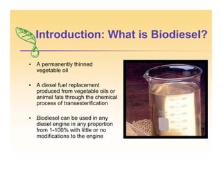 Introduction: What is Biodiesel?
• A permanently thinned
vegetable oil
• A diesel fuel replacement
produced from vegetable oils or
animal fats through the chemical
process of transesterification
• Biodiesel can be used in any
diesel engine in any proportion
from 1-100% with little or no
modifications to the engine
 