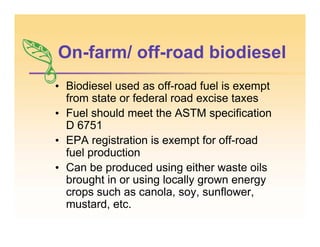On-farm/ off-road biodiesel
• Biodiesel used as off-road fuel is exempt
from state or federal road excise taxes
• Fuel should meet the ASTM specification
D 6751
• EPA registration is exempt for off-road
fuel production
• Can be produced using either waste oils
brought in or using locally grown energy
crops such as canola, soy, sunflower,
mustard, etc.
 