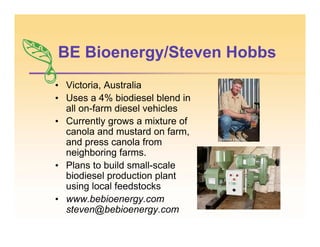 BE Bioenergy/Steven Hobbs
• Victoria, Australia
• Uses a 4% biodiesel blend in
all on-farm diesel vehicles
• Currently grows a mixture of
canola and mustard on farm,
and press canola from
neighboring farms.
• Plans to build small-scale
biodiesel production plant
using local feedstocks
• www.bebioenergy.com
steven@bebioenergy.com
 