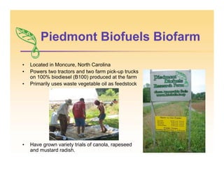 • Located in Moncure, North Carolina
• Powers two tractors and two farm pick-up trucks
on 100% biodiesel (B100) produced at the farm
• Primarily uses waste vegetable oil as feedstock
• Have grown variety trials of canola, rapeseed
and mustard radish.
Piedmont Biofuels Biofarm
 