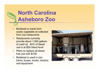North Carolina
Asheboro Zoo
• Biodiesel is made from
waste vegetable oil collected
from zoo restaurants
• Restaurants currently
provide about 1,500 gallons
of used oil. 40% of diesel
use is at B20 blend level
• Plans to replace all diesel
fuel use with B100
• Biodiesel is used in zoo
trams, buses, trucks, tractors
and equipment
 