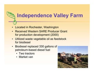 Independence Valley Farm
• Located in Rochester, Washington
• Received Western SARE Producer Grant
for production development (2000)
• Utilized waste vegetable oil as feedstock
for biodiesel
• Biodiesel replaced 330 gallons of
petroleum-based diesel fuel
• Two tractors
• Market van
 
