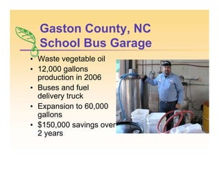 Gaston County, NC
School Bus Garage
• Waste vegetable oil
• 12,000 gallons
production in 2006
• Buses and fuel
delivery truck
• Expansion to 60,000
gallons
• $150,000 savings over
2 years
 