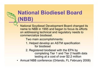 National Biodiesel Board
(NBB)
• National Soydiesel Development Board changed its
name to NBB in 1995 and began to focus its efforts
on addressing technical and regulatory needs to
commercialize biodiesel.
Two main accomplishments:
1. Helped develop an ASTM specification
for biodiesel
2. Registered biodiesel with the EPA by
completing Tier 1 and Tier 2 health data
testing at a cost of over $2.2 million
• Annual NBB conference (Orlando, FL February 2008)
 