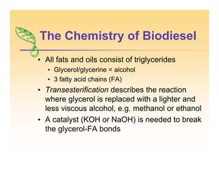 The Chemistry of Biodiesel
• All fats and oils consist of triglycerides
• Glycerol/glycerine = alcohol
• 3 fatty acid chains (FA)
• Transesterification describes the reaction
where glycerol is replaced with a lighter and
less viscous alcohol, e.g. methanol or ethanol
• A catalyst (KOH or NaOH) is needed to break
the glycerol-FA bonds
 