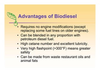 Advantages of Biodiesel
• Requires no engine modifications (except
replacing some fuel lines on older engines).
• Can be blended in any proportion with
petroleum diesel fuel.
• High cetane number and excellent lubricity.
• Very high flashpoint (>300°F) means greater
safety
• Can be made from waste restaurant oils and
animal fats
 