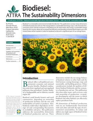 A Publication of ATTRA—National Sustainable Agriculture Information Service • 1-800-346-9140 • www.attra.ncat.org
ATTRA—National Sustainable
Agriculture Information Service
(www.attra.ncat.org) is managed
by the National Center for Appro-
priate Technology (NCAT) and is
funded under a grant from the
United States Department of
Agriculture’s Rural Business-
Cooperative Service. Visit the
NCAT Web site (www.ncat.org/
sarc_current.php) for
more information on
our sustainable agri-
culture projects.
Contents
By Al Kurki,
Amanda Hill and
Mike Morris, NCAT
Program Specialists
Updated by
Amanda Lowe,
NCAT Intern
© 2010 NCAT
Biodiesel:
The Sustainability Dimensions
Introduction..................... 1
Background and
context............................... 2
Qualities and quantities
of biodiesel and
biodiesel feedstocks..... 3
Conclusion........................ 9
References ......................10
Further resources.........10
Biodiesel is a renewable and environmentally friendly fuel. This publication surveys many dimensions
of biodiesel production and use. Net energy balance, sustainable bioenergy crops, scale of production,
consumer access and the economics of biodiesel are all critical when discussing a sustainable energy
future for this country. Above all, increased fuel efﬁciency and possibly increased diesel engine use in the
United States will be needed in order for biodiesel to become a signiﬁcant part of our energy future.
Sunﬂowers. Photo courtesy of USDA ARS.
Introduction
B
iodiesel oﬀers well-publicized envi-
ronmental, economic and national
security beneﬁts. Biodiesel combus-
tion emits fewer regulated and non-regulated
pollutants than petrodiesel. Further, biodie-
sel is biodegradable and its lubricity extends
engine life.
Biodiesel could beneﬁt farmers and rural
communities, depending on ownership
of production facilities and the mix and
marketability of useful co-products. Also,
biodiesel could reduce dependence on for-
eign oil and corresponding fluctuations
in availability and price. This publication
addresses the sustainability dimensions
of biodiesel production and use. These
dimensions include the net energy balance
of biodiesel relative to other fuels and the
link between raising bioenergy crops and
sustainable, soil-building practices. Other
considerations include the qualities of dif-
ferent biodiesel feedstocks and the econom-
ics of production and use. This publication
also raises other issues, such as access, scale
and ownership of production, co-prod-
uct development and the extent to which
biodiesel and other biofuels can eﬀectively
replace petroleum fuels.
All dimensions of biodiesel production
and use are fundamentally intertwined
with each other and with the topic of envi-
ronmental sustainability. To isolate and
address any single aspect of biodiesel invites
reference to others.
 