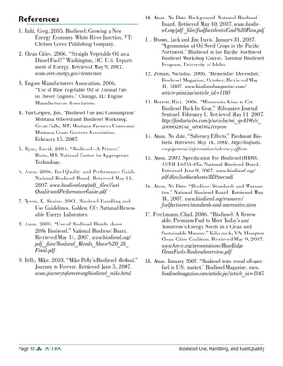Page 10 ATTRA Biodiesel Use, Handling, and Fuel Quality
References
1. Pahl, Greg. 2005. Biodiesel: Growing a New
Energy Economy. White River Junction, VT:
Chelsea Green Publishing Company.
2. Clean Cities. 2006. “Straight Vegetable Oil as a
Diesel Fuel?” Washington, DC: U.S. Depart-
ment of Energy. Retrieved May 9, 2007.
www.eere.energy.gov/cleancities
3. Engine Manufacturers Association. 2006.
“Use of Raw Vegetable Oil or Animal Fats
in Diesel Engines.” Chicago, IL: Engine
Manufacturers Association.
4. Van Gerpen, Jon. “Biodiesel Use and Consumption.”
Montana Oilseed and Biodiesel Workshop.
Great Falls, MT: Montana Farmers Union and
Montana Grain Growers Association,
February 15, 2007.
5. Ryan, David. 2004. “Biodiesel—A Primer.”
Butte, MT: National Center for Appropriate
Technology.
6. Anon. 2006. Fuel Quality and Performance Guide.
National Biodiesel Board. Retrieved May 11,
2007. www.biodiesel.org/pdf _ﬁles/Fuel
QualityandPerformanceGuide.pdf
7. Tyson, K. Shaine. 2001. Biodiesel Handling and
Use Guidelines. Golden, CO: National Renew-
able Energy Laboratory.
8. Anon. 2005. “Use of Biodiesel Blends above
20% Biodiesel.” National Biodiesel Board.
Retrieved May 14, 2007. www.biodiesel.org/
pdf _ﬁles/Biodiesel_Blends_Above%20_20_
Final.pdf
9. Pelly, Mike. 2003. “Mike Pelly’s Biodiesel Method.”
Journey to Forever. Retrieved June 5, 2007.
www.journeytoforever.org/biodiesel_mike.html
10. Anon. No Date. Background. National Biodiesel
Board. Retrieved May 10, 2007. www.biodie-
sel.org/pdf _ﬁles/fuelfactsheets/Cold%20Flow.pdf
11. Brown, Jack and Jim Davis. January 31, 2007.
“Agronomics of Oil Seed Crops in the Paciﬁc
Northwest.” Biodiesel in the Paciﬁc Northwest
Biodiesel Workshop Course. National Biodiesel
Program, University of Idaho.
12. Zeman, Nicholas. 2006. “Remember December.”
Biodiesel Magazine, October. Retrieved May
11, 2007. www.biodieselmagazine.com/
article-print.jsp?article_id=1180
13. Barrett, Rick. 2006. “Minnesota Aims to Get
Biodiesel Back In Gear.” Milwaukee Journal
Sentinel, February 1. Retrieved May 11, 2007.
http://ﬁndarticles.com/p/articles/mi_qn4196/is_
20060201/ai_n16036216/print
14. Anon. No date. “Solvency Effects.” Piedmont Bio-
fuels. Retrieved May 14, 2007. http://biofuels.
coop/general-information/solvency-effects
15. Anon. 2007. Speciﬁcation For Biodiesel (B100).
ASTM D6751-07a. National Biodiesel Board.
Retrieved June 9, 2007. www.biodiesel.org/
pdf-ﬁles/fuelfactsheets/BDSpec.pdf
16. Anon. No Date. “Biodiesel Standards and Warran-
ties.” National Biodiesel Board. Retrieved May
14, 2007. www.biodiesel.org/resources/
fuelfactsheets/standards-and-warranties.shtm
17. Freckmann, Chad. 2006. “Biodiesel: A Renew-
able, Premium Fuel to Meet Today’s and
Tomorrow’s Energy Needs in a Clean and
Sustainable Manner.” Kilarnock, VA: Hampton
Clean Cities Coalition. Retrieved May 9, 2007.
www.hrccc.org/presentations/BlueRidge
CleanFuels-Biodieseloverview.pdf
18. Anon. January 2007. “Biodiesel tests reveal off-spec
fuel in U.S. market.” Biodiesel Magazine. www.
biodieselmagazine.com/article.jsp?article_id=1345
 