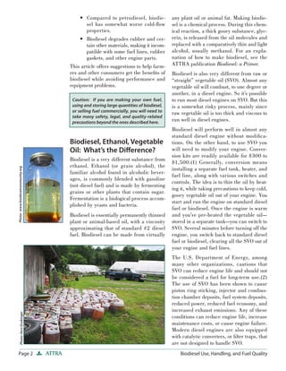 Page 2 ATTRA Biodiesel Use, Handling, and Fuel Quality
Compared to petrodiesel, biodie-
sel has somewhat worse cold-ﬂow
properties.
Biodiesel degrades rubber and cer-
tain other materials, making it incom-
patible with some fuel lines, rubber
gaskets, and other engine parts.
This article offers suggestions to help farm-
ers and other consumers get the beneﬁts of
biodiesel while avoiding performance and
equipment problems.
Biodiesel, Ethanol, Vegetable
Oil: What’s the Diﬀerence?
Biodiesel is a very different substance from
ethanol. Ethanol (or grain alcohol), the
familiar alcohol found in alcoholic bever-
ages, is commonly blended with gasoline
(not diesel fuel) and is made by fermenting
grains or other plants that contain sugar.
Fermentation is a biological process accom-
plished by yeasts and bacteria.
Biodiesel is essentially permanently thinned
plant or animal-based oil, with a viscosity
approximating that of standard #2 diesel
fuel. Biodiesel can be made from virtually
•
•
any plant oil or animal fat. Making biodie-
sel is a chemical process. During this chem-
ical reaction, a thick gooey substance, glyc-
erin, is released from the oil molecules and
replaced with a comparatively thin and light
alcohol, usually methanol. For an expla-
nation of how to make biodiesel, see the
ATTRA publication Biodiesel: a Primer.
Biodiesel is also very different from raw or
“straight” vegetable oil (SVO). Almost any
vegetable oil will combust, to one degree or
another, in a diesel engine. So it’s possible
to run most diesel engines on SVO. But this
is a somewhat risky process, mainly since
raw vegetable oil is too thick and viscous to
run well in diesel engines.
Biodiesel will perform well in almost any
standard diesel engine without modiﬁca-
tions. On the other hand, to use SVO you
will need to modify your engine. Conver-
sion kits are readily available for $300 to
$1,500.(1) Generally, conversion means
installing a separate fuel tank, heater, and
fuel line, along with various switches and
controls. The idea is to thin the oil by heat-
ing it, while taking precautions to keep cold,
gooey vegetable oil out of your engine. You
start and run the engine on standard diesel
fuel or biodiesel. Once the engine is warm
and you’ve pre-heated the vegetable oil—
stored in a separate tank—you can switch to
SVO. Several minutes before turning off the
engine, you switch back to standard diesel
fuel or biodiesel, clearing all the SVO out of
your engine and fuel lines.
The U.S. Department of Energy, among
many other organizations, cautions that
SVO can reduce engine life and should not
be considered a fuel for long-term use.(2)
The use of SVO has been shown to cause
piston ring sticking, injector and combus-
tion chamber deposits, fuel system deposits,
reduced power, reduced fuel economy, and
increased exhaust emissions. Any of these
conditions can reduce engine life, increase
maintenance costs, or cause engine failure.
Modern diesel engines are also equipped
with catalytic converters, or ﬁlter traps, that
are not designed to handle SVO.
Photo:www.biodieselcommunity.orgPhoto:VernGrubinger
Caution: If you are making your own fuel,
using and storing large quantities of biodiesel,
or selling fuel commercially, you will need to
take many safety, legal, and quality-related
precautions beyond the ones described here.
 
