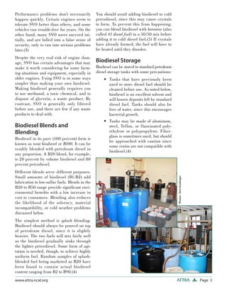 Page 3ATTRAwww.attra.ncat.org
Performance problems don’t necessarily
happen quickly. Certain engines seem to
tolerate SVO better than others, and some
vehicles run trouble-free for years. On the
other hand, many SVO users succeed ini-
tially, and are lulled into a false sense of
security, only to run into serious problems
later.(3)
Despite the very real risk of engine dam-
age, SVO has certain advantages that may
make it worth considering for some farm-
ing situations and equipment, especially in
older engines. Using SVO is in some ways
simpler than making your own biodiesel.
Making biodiesel generally requires you
to use methanol, a toxic chemical, and to
dispose of glycerin, a waste product. By
contrast, SVO is generally only filtered
before use, and there are few if any waste
products to deal with.
Biodiesel Blends and
Blending
Biodiesel in its pure (100 percent) form is
known as neat biodiesel or B100. It can be
readily blended with petroleum diesel in
any proportion. A B20 blend, for example,
is 20 percent by volume biodiesel and 80
percent petrodiesel.
Different blends serve different purposes.
Small amounts of biodiesel (B1-B2) add
lubrication to low-sulfur fuels. Blends in the
B20 to B50 range provide signiﬁcant envi-
ronmental beneﬁts with a low increase in
cost to consumers. Blending also reduces
the likelihood of the solvency, material
incompatibility, or cold weather problems
discussed below.
The simplest method is splash blending.
Biodiesel should always be poured on top
of petroleum diesel, since it is slightly
heavier. The two fuels will mix fairly well
as the biodiesel gradually sinks through
the lighter petrodiesel. Some form of agi-
tation is needed, though, to achieve highly
uniform fuel. Random samples of splash-
blended fuel being marketed as B20 have
been found to contain actual biodiesel
content ranging from B2 to B90.(4)
You should avoid adding biodiesel to cold
petrodiesel, since this may cause crystals
to form. To prevent this from happening,
you can blend biodiesel with kerosene (also
called #1 diesel fuel) in a 50/50 mix before
adding it to cold diesel fuel.(5) If crystals
have already formed, the fuel will have to
be heated until they dissolve.
Biodiesel Storage
Biodiesel can be stored in standard petroleum
diesel storage tanks with some precautions:
Tanks that have previously been
used to store diesel fuel should be
cleaned before use. As noted below,
biodiesel is an excellent solvent and
will loosen deposits left by standard
diesel fuel. Tanks should also be
free of water, since this encourages
bacterial growth.
Tanks may be made of aluminum,
steel, Teflon, or fluorinated poly-
ethylene or polypropylene. Fiber-
glass is sometimes used, but should
be approached with caution since
some resins are not compatible with
biodiesel.(4)
•
•
Photos:VernGrubinger
 