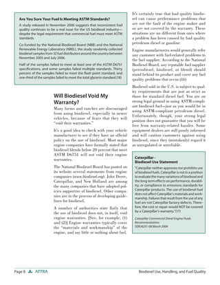 Page 8 ATTRA Biodiesel Use, Handling, and Fuel Quality
Will Biodiesel Void My
Warranty?
Many farms and ranches are discouraged
from using biodiesel, especially in newer
vehicles, because of fears that they will
“void their warranties.”
It’s a good idea to check with your vehicle
manufacturer to see if they have an ofﬁcial
policy on the use of biodiesel. Most major
engine companies have formally stated that
biodiesel blends below 20 percent that meet
ASTM D6751 will not void their engine
warranties.
The National Biodiesel Board has posted on
its website several statements from engine
companies (www.biodiesel.org). John Deere,
Caterpillar, and New Holland are among
the many companies that have adopted pol-
icies supportive of biodiesel. Other compa-
nies are in the process of developing guide-
lines for biodiesel.
A number of authorities state ﬂatly that
the use of biodiesel does not, in itself, void
engine warranties. [See, for example, (1)
and (2)] Engine warranties typically cover
the “materials and workmanship” of the
engine, and say little or nothing about fuel.
It’s certainly true that bad quality biodie-
sel can cause performance problems that
are not the fault of the engine maker and
so are not covered by the warranty. These
situations are no different from ones where
a problem has been caused by bad quality
petroleum diesel or gasoline.
Engine manufacturers would generally refer
any customer with fuel-related problems to
the fuel supplier. According to the National
Biodiesel Board, any reputable fuel supplier
(petrodiesel, biodiesel, or blend) should
stand behind its product and cover any fuel
quality problems that occur.(16)
Biodiesel sold in the U.S. is subject to qual-
ity requirements that are just as strict as
those for standard diesel fuel. You are on
strong legal ground in using ASTM-compli-
ant biodiesel fuel—just as you would be in
using ASTM-compliant petroleum diesel.
Unfortunately, though, your strong legal
position does not guarantee that you will be
free from warranty-related hassles. Some
equipment dealers are still poorly informed
and will caution customers against using
biodiesel, since they (mistakenly) regard it
as unregulated or unreliable.
Are You Sure Your Fuel Is Meeting ASTM Standards?
A study released in November 2006 suggests that inconsistent fuel
quality continues to be a real issue for the US biodiesel industry—
despite the legal requirement that commercial fuel must meet ASTM
standards.
Co-funded by the National Biodiesel Board (NBB) and the National
Renewable Energy Laboratory (NREL), the study randomly collected
biodiesel samples from 32 fuel distributors around the country between
November 2005 and July 2006.
Half of the samples failed to meet at least one of the ASTM D6751
speciﬁcations, and some samples failed multiple standards. Thirty
percent of the samples failed to meet the ﬂash point standard, and
one-third of the samples failed to meet the total glycerin standard.(18)
Caterpillar -
Biodiesel Use Statement
“Caterpillar neither approves nor prohibits use
of biodiesel fuels. Caterpillar is not in a position
to evaluate the many variations of biodiesel and
the long term eﬀects on performance, durabil-
ity, or compliance to emissions standards for
Caterpillar products. The use of biodiesel fuel
does not aﬀect Caterpillar’s materials and work-
manship. Failures that result from the use of any
fuel are not Caterpillar factory defects. There-
fore, the cost or repair would NOT be covered
by a Caterpillar’s warranty.”(17)
Caterpillar Commercial Diesel Engine Fluids
Recommendations
SEBU6251-08 March 2004
 