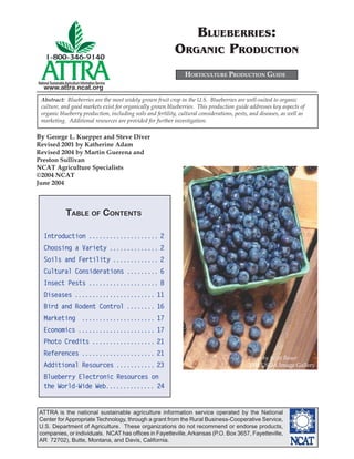 ATTRA is the national sustainable agriculture information service operated by the National
Center for Appropriate Technology, through a grant from the Rural Business-Cooperative Service,
U.S. Department of Agriculture. These organizations do not recommend or endorse products,
companies, or individuals. NCAT has ofﬁces in Fayetteville,Arkansas (P.O. Box 3657, Fayetteville,
AR 72702), Butte, Montana, and Davis, California.
National SustainableAgriculture Information Service
www.attra.ncat.org
By George L. Kuepper and Steve Diver
Revised 2001 by Katherine Adam
Revised 2004 by Martin Guerena and
Preston Sullivan
NCAT Agriculture Specialists
©2004 NCAT
June 2004
BLUEBERRIES:
ORGANIC PRODUCTION
Photo by Scott Bauer
2004 USDA Image Gallery
HORTICULTURE PRODUCTION GUIDE
Abstract: Blueberries are the most widely grown fruit crop in the U.S. Blueberries are well-suited to organic
culture, and good markets exist for organically grown blueberries. This production guide addresses key aspects of
organic blueberry production, including soils and fertility, cultural considerations, pests, and diseases, as well as
marketing. Additional resources are provided for further investigation.
TABLE OF CONTENTS
Introduction .................... 2
Choosing a Variety .............. 2
Soils and Fertility ............. 2
Cultural Considerations ......... 6
Insect Pests .................... 8
Diseases ....................... 11
Bird and Rodent Control ........ 16
Marketing ..................... 17
Economics ...................... 17
Photo Credits .................. 21
References ..................... 21
Additional Resources ........... 23
Blueberry Electronic Resources on
the World-Wide Web.............. 24
 
