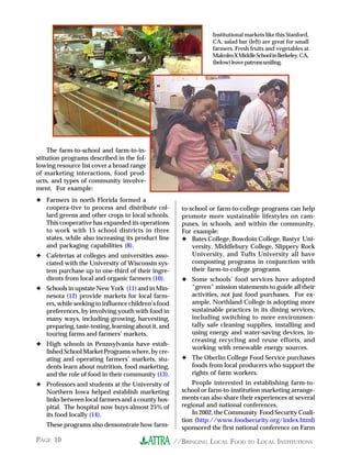 //BRINGING LOCAL FOOD TO LOCAL INSTITUTIONSPAGE 10
The farm-to-school and farm-to-in-
stitution programs described in the fol-
lowing resource list cover a broad range
of marketing interactions, food prod-
ucts, and types of community involve-
ment. For example:
✦ Farmers in north Florida formed a
coopera-tive to process and distribute col-
lard greens and other crops to local schools.
This cooperative has expanded its operations
to work with 15 school districts in three
states, while also increasing its product line
and packaging capabilities (8).
✦ Cafeterias at colleges and universities asso-
ciated with the University of Wisconsin sys-
tem purchase up to one-third of their ingre-
dients from local and organic farmers (10).
✦ Schools in upstate New York (11) and in Min-
nesota (12) provide markets for local farm-
ers, while seeking to influence children’s food
preferences, by involving youth with food in
many ways, including growing, harvesting,
preparing, taste-testing, learning about it, and
touring farms and farmers’ markets.
✦ High schools in Pennsylvania have estab-
lished School Market Programs where, by cre-
ating and operating farmers’ markets, stu-
dents learn about nutrition, food marketing,
and the role of food in their community (13).
✦ Professors and students at the University of
Northern Iowa helped establish marketing
links between local farmers and a county hos-
pital. The hospital now buys almost 25% of
its food locally (14).
These programs also demonstrate how farm-
to-school or farm-to-college programs can help
promote more sustainable lifestyles on cam-
puses, in schools, and within the community.
For example:
✦ Bates College, Bowdoin College, Bastyr Uni-
versity, Middlebury College, Slippery Rock
University, and Tufts University all have
composting programs in conjunction with
their farm-to-college programs.
✦ Some schools’ food services have adopted
“green” mission statements to guide all their
activities, not just food purchases. For ex-
ample, Northland College is adopting more
sustainable practices in its dining services,
including switching to more environmen-
tally safe cleaning supplies, installing and
using energy and water-saving devices, in-
creasing recycling and reuse efforts, and
working with renewable energy sources.
✦ The Oberlin College Food Service purchases
foods from local producers who support the
rights of farm workers.
People interested in establishing farm-to-
school or farm-to-institution marketing arrange-
ments can also share their experiences at several
regional and national conferences.
In 2002, the Community Food Security Coali-
tion (http://www.foodsecurity.org/index.html)
sponsored the first national conference on Farm
Institutional markets like this Stanford,
CA, salad bar (left) are great for small
farmers. Fresh fruits and vegetables at
MalcolmXMiddleSchoolinBerkeley,CA,
(below)leavepatronssmiling.
 
