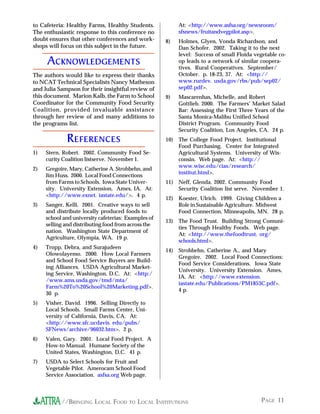 PAGE 11//BRINGING LOCAL FOOD TO LOCAL INSTITUTIONS
to Cafeteria: Healthy Farms, Healthy Students.
The enthusiastic response to this conference no
doubt ensures that other conferences and work-
shops will focus on this subject in the future.
ACKNOWLEDGEMENTS
The authors would like to express their thanks
to NCAT Technical Specialists Nancy Matheson
and Julia Sampson for their insightful review of
this document. Marion Kalb, the Farm to School
Coordinator for the Community Food Security
Coalition, provided invaluable assistance
through her review of and many additions to
the programs list.
REFERENCES
1) Stern, Robert. 2002. Community Food Se-
curity Coalition listserve. November 1.
2) Gregoire, Mary, Catherine A. Strohbehn, and
Jim Huss. 2000. Local Food Connections
from Farms to Schools. Iowa State Univer-
sity. University Extension, Ames, IA. At:
<http://www.exnet. iastate.edu/>. 4 p.
3) Sanger, Kelli. 2001. Creative ways to sell
and distribute locally produced foods to
school and university cafeterias: Examples of
selling and distributing food from across the
nation. Washington State Department of
Agriculture, Olympia, WA. 19 p.
4) Tropp, Debra, and Surajudeen
Olowolayemo. 2000. How Local Farmers
and School Food Service Buyers are Build-
ing Alliances. USDA Agricultural Market-
ing Service, Washington, D.C. At: <http:/
/www.ams.usda.gov/tmd/mta/
Farm%20To%20School%20Marketing.pdf>.
30 p.
5) Visher, David. 1996. Selling Directly to
Local Schools. Small Farms Center, Uni-
versity of California, Davis, CA. At:
<http://www.sfc.ucdavis. edu/pubs/
SFNews/archive/96032.htm>. 2 p.
6) Valen, Gary. 2001. Local Food Project. A
How-to Manual. Humane Society of the
United States, Washington, D.C. 41 p.
7) USDA to Select Schools for Fruit and
Vegetable Pilot. Amerocam School Food
Service Association. asfsa.org Web page.
At: <http://www.asfsa.org/newsroom/
sfsnews/fruitandvegpilot.asp>.
8) Holmes, Glyen, Vonda Richardson, and
Dan Schofer. 2002. Taking it to the next
level: Success of small Floida vegetable co-
op leads to a network of similar coopera-
tives. Rural Cooperatives. September/
October. p. 18-23, 37. At: <http://
www.rurdev. usda.gov/rbs/pub/sep02/
sep02.pdf>.
9) Mascarenhas, Michelle, and Robert
Gottlieb. 2000. The Farmers’ Market Salad
Bar: Assessing the First Three Years of the
Santa Monica-Malibu Unified School
District Program. Community Food
Security Coalition, Los Angeles, CA. 24 p.
10) The College Food Project. Institutional
Food Purchasing. Center for Integrated
Agricultural Systems. University of Wis-
consin. Web page. At: <http://
www.wisc.edu/cias/research/
institut.html>.
11) Neff, Glenda. 2002. Community Food
Security Coalition list serve. November 1.
12) Koester, Ulrich. 1999. Giving Children a
Role in Sustainable Agriculture. Midwest
Food Connection, Minneapolis, MN. 28 p.
13) The Food Trust. Building Strong Comuni-
ties Through Healthy Foods. Web page.
At: <http://www.thefoodtrust. org/
schools.html>.
14) Strohbehn, Catherine A., and Mary
Gregoire. 2002. Local Food Connections:
Food Service Considerations. Iowa State
University. University Extension. Ames,
IA. At: <http://www.extension.
iastate.edu/Publications/PM1853C.pdf>.
4 p.
 