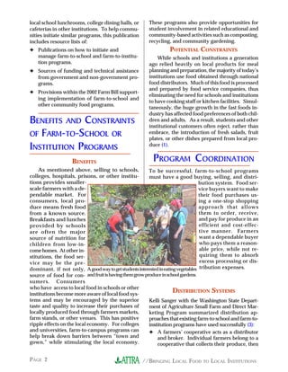 //BRINGING LOCAL FOOD TO LOCAL INSTITUTIONSPAGE 2
local school lunchrooms, college dining halls, or
cafeterias in other institutions. To help commu-
nities initiate similar programs, this publication
includes resource lists of:
✦ Publications on how to initiate and
manage farm-to-school and farm-to-institu-
tion programs.
✦ Sources of funding and technical assistance
from government and non-government pro-
grams.
✦ Provisions within the 2002 Farm Bill support-
ing implementation of farm-to-school and
other community food programs.
BENEFITS AND CONSTRAINTS
OF FARM-TO-SCHOOL OR
INSTITUTION PROGRAMS
BENEFITS
As mentioned above, selling to schools,
colleges, hospitals, prisons, or other institu-
tions provides smaller-
scale farmers with a de-
pendable market. For
consumers, local pro-
duce means fresh food
from a known source.
Breakfasts and lunches
provided by schools
are often the major
source of nutrition for
children from low-in-
comehomes. At other in-
stitutions, the food ser-
vice may be the pre-
dominant, if not only,
source of food for con-
sumers. Consumers
who have access to local food in schools or other
institutions become more aware of local food sys-
tems and may be encouraged by the superior
taste and quality to increase their purchases of
locally produced food through farmers markets,
farm stands, or other venues. This has positive
ripple effects on the local economy. For colleges
and universities, farm-to-campus programs can
help break down barriers between “town and
gown,” while stimulating the local economy.
These programs also provide opportunities for
student involvement in related educational and
community-based activities such as composting,
recycling, and community gardening.
POTENTIAL CONSTRAINTS
While schools and institutions a generation
ago relied heavily on local products for meal
planning and preparation, the majority of today’s
institutions use food obtained through national
food distributors. Much of this food is processed
and prepared by food service companies, thus
eliminating the need for schools and institutions
to have cooking staff or kitchen facilities. Simul-
taneously, the huge growth in the fast foods in-
dustry has affected food preferences of both chil-
dren and adults. As a result, students and other
institutional customers often reject, rather than
embrace, the introduction of fresh salads, fruit
plates, or other dishes prepared from local pro-
duce (1).
PROGRAM COORDINATION
To be successful, farm-to-school programs
must have a good buying, selling, and distri-
bution system. Food ser-
vice buyers want to make
their food purchases us-
ing a one-stop shopping
approach that allows
them to order, receive,
and pay for produce in an
efficient and cost-effec-
tive manner. Farmers
want a dependable buyer
who pays them a reason-
able price, while not re-
quiring them to absorb
excess processing or dis-
tribution expenses.
DISTRIBUTION SYSTEMS
Kelli Sanger with the Washington State Depart-
ment of Agriculture Small Farm and Direct Mar-
keting Program summarized distribution ap-
proaches that existing farm-to-school and farm-to-
institution programs have used successfully (3):
✦ A farmers’ cooperative acts as a distributor
and broker. Individual farmers belong to a
cooperative that collects their produce, then
Agoodwaytogetstudentsinterestedineatingvegetables
andfruitishavingthemgrowproduceinschoolgardens.
 