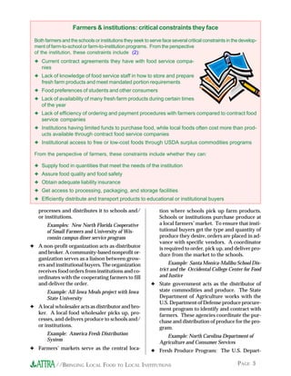 PAGE 3//BRINGING LOCAL FOOD TO LOCAL INSTITUTIONS
Farmers & institutions: critical constraints they face
Both farmers and the schools or institutions they seek to serve face several critical constraints in the develop-
ment of farm-to-school or farm-to-institution programs. From the perspective
of the institution, these constraints include (2):
✦ Current contract agreements they have with food service compa-
nies
✦ Lack of knowledge of food service staff in how to store and prepare
fresh farm products and meet mandated portion requirements
✦ Food preferences of students and other consumers
✦ Lack of availability of many fresh farm products during certain times
of the year
✦ Lack of efficiency of ordering and payment procedures with farmers compared to contract food
service companies
✦ Institutions having limited funds to purchase food, while local foods often cost more than prod-
ucts available through contract food service companies
✦ Institutional access to free or low-cost foods through USDA surplus commodities programs
From the perspective of farmers, these constraints include whether they can:
✦ Supply food in quantities that meet the needs of the institution
✦ Assure food quality and food safety
✦ Obtain adequate liability insurance
✦ Get access to processing, packaging, and storage facilities
✦ Efficiently distribute and transport products to educational or institutional buyers
processes and distributes it to schools and/
or institutions.
Examples: New North Florida Cooperative
of Small Farmers and University of Wis-
consin campus diner service program
✦ A non-profit organization acts as distributor
and broker. A community-based nonprofit or-
ganization serves as a liaison between grow-
ers and institutional buyers. The organization
receives food orders from institutions and co-
ordinates with the cooperating farmers to fill
and deliver the order.
Example: All-Iowa Meals project with Iowa
State University
✦ A local wholesaler acts as distributor and bro-
ker. A local food wholesaler picks up, pro-
cesses, and delivers produce to schools and/
or institutions.
Example: America Fresh Distribution
System
✦ Farmers’ markets serve as the central loca-
tion where schools pick up farm products.
Schools or institutions purchase produce at
a local farmers’ market. To ensure that insti-
tutional buyers get the type and quantity of
produce they desire, orders are placed in ad-
vance with specific vendors. A coordinator
is required to order, pick up, and deliver pro-
duce from the market to the schools.
Example: Santa Monica-Malibu School Dis-
trict and the Occidental College Center for Food
and Justice
✦ State government acts as the distributor of
state commodities and produce. The State
Department of Agriculture works with the
U.S. Department of Defense produce procure-
ment program to identify and contract with
farmers. These agencies coordinate the pur-
chase and distribution of produce for the pro-
gram.
Example: North Carolina Department of
Agriculture and Consumer Services
✦ Fresh Produce Program: The U.S. Depart-
 