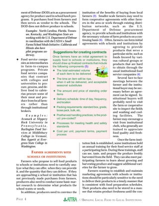 //BRINGING LOCAL FOOD TO LOCAL INSTITUTIONSPAGE 4
ment of Defense (DOD) acts as a procurement
agency for produce used in school lunch pro-
grams. It purchases food from farmers and
then serves as vendor to the schools. The
DOD does not deliver produce to schools.
Examples: North Carolina, Florida, Tennes-
see, Kentucky, and Washington State are
working with the U.S. Department of Defense
in coordination with theUSDA’s Small
Farms/School Meals Initiative. California and
Illinois also have
pilot programs un-
derway.
✦ Food service compa-
nies as intermediaries
in farm-to-campus
programs. Private
food service compa-
nies that contract
with colleges and
universities to pro-
cure, process, and de-
liver food to cafete-
rias procure some of
their meat and pro-
duce from local farm-
ers rather than
through institutional
brokers.
E x a m p l e s :
Aramark at Slippery
Rock University in
P e n n s y l v a n i a ,
Burlington Food Ser-
vices at Middlebury
College in Vermont,
Bon Appetit at Ever-
green State College in
Washington.
FARMER AGREEMENTS WITH
SCHOOLS OR INSTITUTIONS
Farmers who propose to sell food products
to schools or institutions need to carefully ana-
lyze what they can offer, when they can provide
it, and the quantity that they can deliver. If they
are approaching a school or institution that has
not previously made purchases from farmers,
producers also need to conduct some basic mar-
ket research to determine what products the
school wants or needs.
In addition, producers need to convince the
institution of the benefits of buying from local
farmers (2). Smaller-scale farmers may need to
form cooperative agreements with other farm-
ers in the area or work through existing distri-
bution networks, such as the U.S.
Department of Defense procurement
agency, to provide schools and institutions with
the necessary volume of farm products on a con-
tinuing basis (4). Often, farmers can form initial
agreements with schools and institutions by
agreeing to provide
products that serve a
particular niche, such as
foods favored by vari-
ous cultural groups or
products that are hard
to obtain through the
usual institutional food
service companies (4).
Several face-to-face
meetings between the
farmer and the institu-
tional buyer may be nec-
essary before an agree-
ment can be signed. In-
stitutional buyers will
probably need to visit
the farm or cooperative
site to inspect the fields
and washing and cool-
ing facilities. The
farmer may encourage a
visit from institutional
chefs, who generally are
trained to appreciate
food quality and fresh-
ness.
Once the farm-insti-
tution link is established, some institutions hold
an annual training for their food service staff at
a participating farm. During these trainings, staff
can see, taste, and prepare the produce freshly
harvested from the field. They can also meet par-
ticipating farmers to learn about growing and
harvesting produce and suggest additional vari-
eties for the farmer to grow.
Farmers wanting to establish and maintain
marketing agreements with schools or institu-
tions should be particularly sensitive to the need
to deliver their products in a timely manner that
is consistent with food preparation schedules.
Their products also need to be stored in a man-
ner that retains product freshness until the con-
Suggestions for creating contracts
Once farmers have an initial agreement to
supply food to schools or institutions, they
should draw up finalized contracts that include
the following components (5):
✦ The total estimated volume
of each item to be delivered
✦ The time an item will be ripe,
when it will be delivered, and acceptable
seasonal substitutes
✦ The amount and price of standing order
items
✦ Delivery schedule: time of day, frequency,
and location
✦ Packing requirements: standard box, grade,
loose pack, bulk, etc.
✦ Postharvest handling practices; is the prod-
uct pre-cooled?
✦ Processes for meeting health and safety
standards
✦ Cost per unit, payment terms, payment
process
 