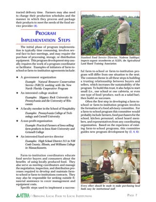 PAGE 7//BRINGING LOCAL FOOD TO LOCAL INSTITUTIONS
ful farm-to-school or farm-to-institution pro-
gram will differ from one situation to the next.
The common theme in all these steps is building
a trusting relationaship between buyers and
sellers, which increases the sustainability of the
program. To build this trust, it also helps to start
small (i.e., one school or one cafeteria, or even
one type of food/produce, such as a salad bar),
then build on successes.
Often the first step in developing a farm-to-
school or farm-to-institution program involves
the formation of a food advisory committee. For
a farm-to-school program this committee would
probably include farmers, food purchasers for the
school, kitchen personnel, school board mem-
bers, and representatives from any coordinating
organization. Based on the experience of exist-
ing farm-to-school programs, this committee
guides new program development by (2, 4, 6):
tracted delivery time. Farmers may also need
to change their production schedules and the
manner in which they process and package
their products to meet the needs of the food ser-
vice provider (4).
PROGRAM
IMPLEMENTATION STEPS
The initial phase of program implementa-
tion is typically time consuming, involves sev-
eral face-to-face meetings, and may require the
purchase of processing, storage, or distribution
equipment. This program development step usu-
ally requires the work of a program coordinator
or facilitator. Examples of initiators of farm-to-
school or farm-to-institution agreements include:
✦ A government organization
Example: Natural Resource Conservation
Service (NRCS) working with the New
North Florida Cooperative Program
✦ An interested college student
Examples: Slippery Rock University in
Pennsylvania and the University of Wis-
consin
✦ A faculty member in the School of Hospitality
Examples: Pennsylvania College of Tech-
nology and Cornell University
✦ A non-profit organization
Example: Practical Farmers of Iowa selling
farm products to Iowa State University and
Grinnell College
✦ An interested food service director
Examples: High School District 211 in NW
Cook County, Illinois, and Williams College
in Massachussetts.
Farm-to-institution coordinators educate
food service buyers and consumers about the
benefits of using locally produced food. They
also serve as meeting coordinators and manage
the negotiation, inspection, and distribution pro-
cesses required to develop and maintain farm-
to-school or farm-to-institutions contracts. They
may also be responsible for seeking outside fi-
nancial assistance to cover management and
equipment costs.
Specific steps used to implement a success-
Stanford Food Service Director, Nadeem Saddiqui,
inspects organic strawberries at ALBA, the Agricultural
Land Based Training Association.
Every effort should be made to make purchasing local
foods easy for institutional staff.
 