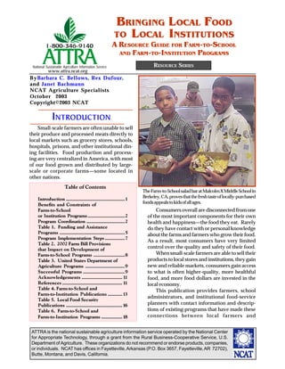 ATTRA is the national sustainable agriculture information service operated by the National Center
for Appropriate Technology, through a grant from the Rural Business-Cooperative Service, U.S.
Department of Agriculture. These organizations do not recommend or endorse products, companies,
or individuals. NCAT has offices in Fayetteville,Arkansas (P.O. Box 3657, Fayetteville,AR 72702),
Butte, Montana, and Davis, California.
National Sustainable Agriculture Information Service
www.attra.ncat.org
RESOURCE SERIES
BRINGING LOCAL FOOD
TO LOCAL INSTITUTIONS
A RESOURCE GUIDE FOR FARM-TO-SCHOOL
AND FARM-TO-INSTITUTION PROGRAMS
Small-scale farmers are often unable to sell
their produce and processed meats directly to
local markets such as grocery stores, schools,
hospitals, prisons, and other institutional din-
ing facilities. Food production and process-
ing are very centralized in America, with most
of our food grown and distributed by large-
scale or corporate farms—some located in
other nations.
Consumers overall are disconnected from one
of the most important components for their own
health and happiness—the food they eat. Rarely
do they have contact with or personal knowledge
about the farms and farmers who grow their food.
As a result, most consumers have very limited
control over the quality and safety of their food.
When small-scale farmers are able to sell their
products to local stores and institutions, they gain
new and reliable markets, consumers gain access
to what is often higher-quality, more healthful
food, and more food dollars are invested in the
local economy.
This publication provides farmers, school
administrators, and institutional food-service
planners with contact information and descrip-
tions of existing programs that have made these
connections between local farmers and
INTRODUCTION
TheFarm-to-SchoolsaladbaratMalcolmXMiddleSchoolin
Berkeley,CA,provesthatthefreshtasteoflocally-purchased
foodsappealstokidsofallages.
ByBarbara C. Bellows, Rex Dufour,
and Janet Bachmann
NCAT Agriculture Specialists
October 2003
Copyright©2003 NCAT
Table of Contents
Introduction .............................................1
Benefits and Constraints of
Farm-to-School
or Institution Programs............................2
Program Coordination .............................2
Table 1. Funding and Assistance
Programs ..................................................5
Program Implementation Steps ...............7
Table 2. 2002 Farm Bill Provisions
that Impact on Development of
Farm-to-School Programs ........................8
Table 3. United States Department of
Agriculture Programs ..............................9
Successful Programs ................................9
Acknowledgements ............................... 11
References .............................................. 11
Table 4. Farm-to-School and
Farm-to-Institution Publications ........... 13
Table 5. Local Food Security
Publications ........................................... 16
Table 6. Farm-to-School and
Farm-to-Institution Programs ................ 18
 