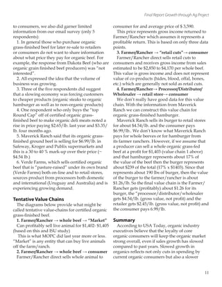 Final Report Growth through Ag Project
to consumers, we also did garner limited
information from our email survey (only 5
respondents):
1. In general those who purchase organic
grass-finished beef for later re-sale to retailers
or consumers do not want to share information
about what price they pay for organic beef. For
example, the response from Dakota Beef (who are
organic grain finished beef producers) was “not
interested”.
2. All expressed the idea that the volume of
business was growing.
3. Three of the five respondents did suggest
that a slowing economy was forcing customers
to cheaper products (organic steaks to organic
hamburger as well as to non-organic products)
4. One respondent who only buys the “top
Round Cap” off of certified organic grass-
finished beef to make organic deli meats noted a
rise in price paying $2.65/lb. last year and $3.35/
lb. four months ago.
5. Maverick Ranch said that its organic grass-
finished ground beef is selling for $6.99/lb. in
Safeway, Kroger and Publix supermarkets and
this is a 30 to 40 % mark-up over their price (~
$4.54 lb.)
6. Verde Farms, which sells certified organic
beef that is “pasture-raised” under its own brand
(Verde Farms) both on-line and to retail stores,
sources product from processors both domestic
and international (Uruguay and Australia) and is
experiencing growing demand.
Tentative Value Chains
The diagrams below provide what might be
called tentative value-chains for certified organic
grass-finished beef.
1. Farmer/Rancher → whole beef → “Market”
Can profitably sell live animal for $1,402- $1,405
(based on this and ISU study)
This is what MOPC did last year more or less.
“Market” is any entity that can buy live animals
off the farm/ranch.
2. Farmer/Rancher → whole beef → consumer
Farmer/Rancher direct sells whole animal to
consumer for and average price of $ 3,590.
This price represents gross income returned to
Farmer/Rancher which assumes it represents a
profitable return. This is based on only three data
points.
3. Farmer/Rancher → “retail cuts”→ consumer
Farmer/Rancher direct sells retail cuts to
consumers and receives gross income from sales
estimated to be $2,850 to $4,170 per whole beef.
This value is gross income and does not represent
value of co-products (hides, blood, offal, bones,
etc.) which are generally not sold as retail cuts.
4. Farmer/Rancher→ Processor/Distributor/
Wholesaler → retail store→ consumer
We don’t really have good data for this value
chain. With the information from Maverick
Ranch we can construct this value chain for
organic grass-finished hamburger.
Maverick Ranch sells its burger to retail stores
for about $4.54/lb. and the consumer pays
$6.99/lb.. We don’t know what Maverick Ranch
pays for whole beeves or for hamburger from
its farmer ranchers. However, if we assume that
a producer can sell a whole organic grass-fed
beef at a profit for $1,403 (value chain 1 above)
and that hamburger represents about 17% of
the value of the beef then the burger represents
about $239 of the total (17% x $1403). Since that
represents about 190 lbs of burger, then the value
of the burger to the farmer/rancher is about
$1.26/lb. So the final value chain is the Farmer/
Rancher gets (profitably) about $1.26 for its
burger, the “processor/distributor/wholesaler
gets $4.54/lb. (gross value, not profit) and the
retailer gets $2.45/lb. (gross value, not profit) and
the consumer pays 6.99/lb.
Summary
According to USA Today, organic industry
executives believe that the loyalty of core
organic consumers will keep the organic market
strong overall, even if sales growth has slowed
compared to past years. Slowed growth in
organics reflects not only cuts in spending by
current organic consumers but also a slower
11
 