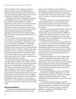 Building a Montana Organic Livestock Industry
rate of adoption by new organic consumers.
However, a May survey of 1,000 people by
Information Resources found that 52 percent
were buying fewer organics because of cost. (Jill
Richardson, AlterNet, August 29, 2009)
Though we do not have sufficient information,
it is probably safe to assume that the organic
grass-fed beef market segment is largely
occupied by those who direct sell to consumers
either in larger volumes (quarters, halves,
wholes) or as cuts (value chains 1-2) or a both.
There are very few businesses that have entered
into providing organic grass-finished beef
through the existent retail store infrastructure
(Maverick Ranch and perhaps Whole Foods are
the exceptions).
Part of what is called value-chain analysis,
has a lot to do with understanding where value
is extracted or more simply, “who makes the
money?” In terms of the MOPC, we generally
have confirmed that the average member is
making a profit, but that there are some members
who aren’t. If the “market” could provide a price
above $1.40/lb. live weight for animals off the
farm/ranch, which would be ideal for members
as reflected in 2007 cost structures. From out
value chain analysis the “market” should be able
to provide that level of pricing.
Looking at the limited “hamburger” analysis,
it is interesting to note that the farmer/ rancher
gets about 18% of the value of the final consumer
product, the “middle-men” get about 47% of
the value and the retailer gets about 35%. Is this
a fair distribution of the value? Is one segment
able to exert more value from the total chain
than another? Considering that the 18% of value
to the farmer/rancher appears to be a roughly
profitable level and because we don’t know how
profitable the other segments in the chain are,
and then it is very hard to know fair distribution
without more and better information and further
study.
Recommendations
1. The cooperative should continue to monitor
its members’ costs of production. This study
shows wide variation in costs (and hence
profitability) among members, some of which can
be changed through self-education and sharing
of information. Using and improving the “survey
tool” as a means to do this is one future avenue
of activity.
2. Use this information as a means to improve
your bargaining power with potential buyers.
Insist on prices that at least keep members in
generally profitable. Try to get buyers to justify
their prices.
3. Expand your efforts with OFARM. This small
analysis suggests that Midwest organic grass-
fed producers are less profitable than MOPC at
a given price. Does this mean you “steal” their
market or you band together to insist on prices
that makes all of you profitable? It is obvious that
OFARM would push the latter.
4. Continue to monitor the market generally. In
this research we only found two business entities
that openly suggested it sources product from
international markets. However, Whole Foods
did not respond to our inquiries and we did find
competition from some entities that sell natural,
pasture-raised but not organic products from
international sources.
5. Watch the larger actors in the organic beef
market. It appears that the larger actors in the
organic beef market are those that sell grain
finished beef. The recent alliance between Dakota
Beef and Organic Valley in the grain-finished
beef market will mean that these actors will have
a strong influence on market price even in the
grass-finished market.
6. Watch what happens in the grass-finished
and natural beef markets. While there is some
segment of the market that will insist on organic
and grass-finished product, there is also a
segment that will easily shift to “natural” product
given prices.
7. Try to better understand the geographic
focus of your efforts. Does MOPC want to sell its
product regionally, nationally, internationally?
While this may not be a concern currently for
MOPC, in working with OFARM this may
become a larger issue.
12
 