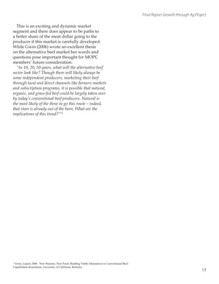 Final Report Growth through Ag Project
This is an exciting and dynamic market
segment and there does appear to be paths to
a better share of the meat dollar going to the
producer if this market is carefully developed.
While Gwin (2006) wrote an excellent thesis
on the alternative beef market her words and
questions pose important thought for MOPC
members’ future consideration:
“In 10, 20, 50 years, what will the alternative beef
sector look like? Though there will likely always be
some independent producers, marketing their beef
through local and direct channels like farmers markets
and subscription programs, it is possible that natural,
organic, and grass-fed beef could be largely taken over
by today’s conventional beef producers. Natural is
the most likely of the three to go this route – indeed,
that steer is already out of the barn. What are the
implications of this trend?”11
13
11
Gwin, Lauren 2006. New Pastures, New Food: Building Viable Alternatives to Conventional Beef.
Unpublished dissertation, University of California, Berkeley.
 