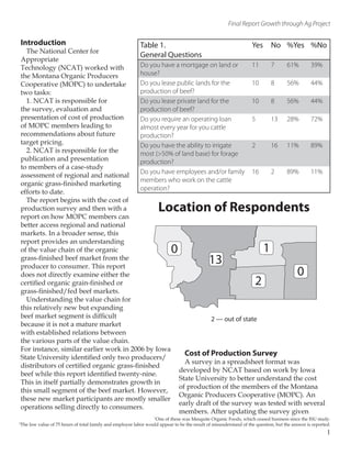 Final Report Growth through Ag Project
Introduction
The National Center for
Appropriate
Technology (NCAT) worked with
the Montana Organic Producers
Cooperative (MOPC) to undertake
two tasks:
1. NCAT is responsible for
the survey, evaluation and
presentation of cost of production
of MOPC members leading to
recommendations about future
target pricing.
2. NCAT is responsible for the
publication and presentation
to members of a case-study
assessment of regional and national
organic grass-finished marketing
efforts to date.
The report begins with the cost of
production survey and then with a
report on how MOPC members can
better access regional and national
markets. In a broader sense, this
report provides an understanding
of the value chain of the organic
grass-finished beef market from the
producer to consumer. This report
does not directly examine either the
certified organic grain-finished or
grass-finished/fed beef markets.
Understanding the value chain for
this relatively new but expanding
beef market segment is difficult
because it is not a mature market
with established relations between
the various parts of the value chain.
For instance, similar earlier work in 2006 by Iowa
State University identified only two producers/
distributors of certified organic grass-finished
beef while this report identified twenty-nine.
This in itself partially demonstrates growth in
this small segment of the beef market. However,
these new market participants are mostly smaller
operations selling directly to consumers.
Cost of Production Survey
A survey in a spreadsheet format was
developed by NCAT based on work by Iowa
State University to better understand the cost
of production of the members of the Montana
Organic Producers Cooperative (MOPC). An
early draft of the survey was tested with several
members. After updating the survey given
Table 1.
General Questions
Yes No %Yes %No
Do you have a mortgage on land or
house?
11 7 61% 39%
Do you lease public lands for the
production of beef?
10 8 56% 44%
Do you lease private land for the
production of beef?
10 8 56% 44%
Do you require an operating loan
almost every year for you cattle
production?
5 13 28% 72%
Do you have the ability to irrigate
most (>50% of land base) for forage
production?
2 16 11% 89%
Do you have employees and/or family
members who work on the cattle
operation?
16 2 89% 11%
1
One of these was Mesquite Organic Foods, which ceased business since the ISU study.
2
The low value of 75 hours of total family and employee labor would appear to be the result of misunderstand of the question, but the answer is reported.
1
0
13
1
0
2
Location of Respondents
2 — out of state
 