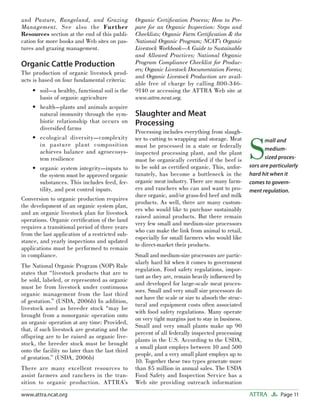 Page 11ATTRAwww.attra.ncat.org
and Pasture, Rangeland, and Grazing
Management. See also the Further
Resources section at the end of this publi-
cation for more books and Web sites on pas-
tures and grazing management.
Organic Cattle Production
The production of organic livestock prod-
ucts is based on four fundamental criteria:
soil—a healthy, functional soil is the
basis of organic agriculture
health—plants and animals acquire
natural immunity through the sym-
biotic relationship that occurs on
diversiﬁed farms
ecological diversity—complexity
in pasture plant composition
achieves balance and agroecosys-
tem resilience
organic system integrity—inputs to
the system must be approved organic
substances. This includes feed, fer-
tility, and pest control inputs.
Conversion to organic production requires
the development of an organic system plan,
and an organic livestock plan for livestock
operations. Organic certiﬁcation of the land
requires a transitional period of three years
from the last application of a restricted sub-
stance, and yearly inspections and updated
applications must be performed to remain
in compliance.
The National Organic Program (NOP) Rule
states that “livestock products that are to
be sold, labeled, or represented as organic
must be from livestock under continuous
organic management from the last third
of gestation.” (USDA, 2006b) In addition,
livestock used as breeder stock “may be
brought from a nonorganic operation onto
an organic operation at any time: Provided,
that, if such livestock are gestating and the
offspring are to be raised as organic live-
stock, the breeder stock must be brought
onto the facility no later than the last third
of gestation.” (USDA, 2006b)
There are many excellent resources to
assist farmers and ranchers in the tran-
sition to organic production. ATTRA’s
•
•
•
•
Organic Certiﬁcation Process; How to Pre-
pare for an Organic Inspection: Steps and
Checklists; Organic Farm Certiﬁcation & the
National Organic Program; NCAT’s Organic
Livestock Workbook—A Guide to Sustainable
and Allowed Practices; National Organic
Program Compliance Checklist for Produc-
ers; Organic Livestock Documentation Forms;
and Organic Livestock Production are avail-
able free of charge by calling 800-346-
9140 or accessing the ATTRA Web site at
www.attra.ncat.org.
Slaughter and Meat
Processing
Processing includes everything from slaugh-
ter to cutting to wrapping and storage. Meat
must be processed in a state or federally
inspected processing plant, and the plant
must be organically certiﬁed if the beef is
to be sold as certiﬁed organic. This, unfor-
tunately, has become a bottleneck in the
organic meat industry. There are many farm-
ers and ranchers who can and want to pro-
duce organic, and/or grass-fed beef and milk
products. As well, there are many custom-
ers who would like to purchase sustainably
raised animal products. But there remain
very few small and medium-size processors
who can make the link from animal to retail,
especially for small farmers who would like
to direct-market their products.
Small and medium-size processors are partic-
ularly hard hit when it comes to government
regulation. Food safety regulations, impor-
tant as they are, remain heavily inﬂuenced by
and developed for large-scale meat proces-
sors. Small and very small size processors do
not have the scale or size to absorb the struc-
tural and equipment costs often associated
with food safety regulations. Many operate
on very tight margins just to stay in business.
Small and very small plants make up 90
percent of all federally inspected processing
plants in the U.S. According to the USDA,
a small plant employs between 10 and 500
people, and a very small plant employs up to
10. Together these two types generate more
than $5 million in annual sales. The USDA
Food Safety and Inspection Service has a
Web site providing outreach information
S
mall and
medium-
sized proces-
sors are particularly
hard hit when it
comes to govern-
ment regulation.
 
