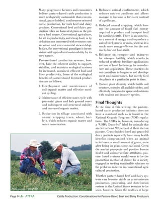 Page 14 ATTRA Cattle Production: Considerations for Pasture-Based Beef and Dairy Producers
Many progressive farmers and consumers
believe pasture-based cattle production is
more ecologically sustainable than conven-
tional, grain-ﬁnished, conﬁnement-oriented
cattle production, for both beef and dairy
products. Conventional beef and dairy pro-
duction relies on harvested grain as the pri-
mary feed source. Conventional agriculture,
for all its productivity and cheap food, is by
deﬁnition not concerned with resource con-
servation and environmental stewardship.
In fact, the conventional paradigm is incon-
sistent with agricultural sustainability by its
very nature.
Pasture-based production systems, how-
ever, have the inherent ability to support,
stabilize, and maintain ecological systems
for increased, sustained, efﬁcient food and
ﬁber productivity. Some of the ecological
beneﬁts of pasture-based livestock produc-
tion are as follows:
1. Development and maintenance of
soil organic matter and effective nutri-
ent cycling.
2. Maintenance of efﬁcient water cycle with
perennial grass and forb ground cover
and subsequent soil structural stability
and increased organic matter.
3. Reduction in tillage associated with
annual cropping (corn, wheat, bar-
ley), which reduces organic matter and
water conservation.
4. Reduced animal confinement, which
reduces nutrient problems and allows
manure to become a fertilizer instead
of a pollutant.
5. Reduced annual cropping, which less-
ens the amount of fossil fuel energy
required to produce and transport feed
for conﬁned cattle. There is an unneces-
sary amount of energy used to produce a
unit of beef protein or milk, whereas it is
much more energy-efﬁcient for the ani-
mal to harvest food itself.
6. Reliance on compost and manures
for nitrogen fertility, which results in
reduced synthetic fertilizer applications
and use of fossil fuel energy for manufac-
ture and application. These practices do
not contribute to long-term soil develop-
ment and maintenance, but merely feed
the plants at a particular point in time.
7. Pasture plant diversity which builds soil
structure, occupies all available niches, and
effectively competes for space and nutrients
with noxious and invasive species.
Final Thoughts
At the time of this writing, the pasture-
based cattle production industry does not
have a standard such as is found in the
National Organic Program (NOP) regula-
tions. The USDA is, however, considering
a “USDA Grass-fed” label for animals that
are fed at least 99 percent of their diet on
pasture. Grass-ﬁnished beef and grass-fed
dairy products reportedly have many health
benefits compromised when an animal
is fed even a small amount of grain, even
after being on grass since calfhood. Given
the market prospects and positive human
health and animal welfare attributes, pas-
ture based systems would seem to be the
production method of choice for a society
engaged in seeking sustainable solutions to
the problems inherent in conventional agri-
cultural production.
Whether pasture-based beef and dairy sys-
tems can become viable as a mainstream
production, processing, and distribution
system in the United States remains to be
seen, however. Given the realities of largePhoto courtesy of USDA-NRCS.
 