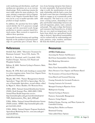 Page 15ATTRAwww.attra.ncat.org
scale marketing and distribution, small and
medium-size operations are at an extreme
disadvantage. Niche marketing remains the
most viable option for many producers. For
some, joining a cooperative such as Organic
Valley or the Organic Grassfed Beef Coali-
tion can be a way to market specialty cattle
products to larger markets.
In addition, the question has been rightly
raised whether the U.S. possesses enough
acreage and the associated yearly forage
production to sustain a pasture based live-
stock system. More research is required to
address these questions.
Sustainable livestock farming and ranching
depends on the producer’s practical knowl-
edge of a particular piece of land. This is
true of any farming enterprise that claims to
be truly sustainable. Such practical knowl-
edge is really the manifestation of an inti-
mate relationship with the land; a sense that
the land is more than just a foundation from
which to engage in an economically proﬁt-
able enterprise. The land is in a very real
sense a living system, abounding in com-
plex and fruitful relationships between soil
and soil organisms, plants, water, animals,
and people. This agro-ecology that farmers
and consumers ﬁnd themselves in, of which
they are very much an integral part, is the
basis from which true agricultural knowl-
edge is derived. Agricultural sustainability
can be realized only by understanding ani-
mals, pastures, crops, markets, and home-
life from this holistic perspective.
References
Dettloff, Paul. 2004. “Alternative Treatment for
Ruminant Animals.” Acres USA, Austin, TX.
Ball, D., C. Hoveland, and G. Laceﬁeld. 1991.
Southern Forages. Norcross, GA: Potash and
Phosphate Institute.
Bellows, B. 2001. Nutrient Cycling in Pastures. Butte,
MT: NCAT.
Bender, M. 1998. Beef cattle ﬁnishing in summer/fall
in a strip cropping system. Santa Cruz: Organic Farm-
ing Research Foundation.
Murphy, Bill. 1995. “Pasture Management to Sustain
Agriculture,” Pages 321-347 in Agroecology: The Sci-
ence of Sustainable Agriculture, second edition, edited
by Miguel A. Altieri. Boulder, CO: Westview Press.
USDA. 2005. National Animal Identiﬁcation System
(NAIS). Draft Strategic Plan, 2005-2009. USDA
Animal Plant Health Inspection service.
http://animalid.aphis.usda.gov/nais/downloads/print/
NAIS_Implementation_Plan_April_2006.pdf
USDA. 2006a. National Animal Identiﬁcation System
(NAIS) website. APHIS. http://animalid.aphis.usda.
gov/nais/index.shtml.
USDA. 2006b. National Organic Program Standards.
Agricultural Marketing Service. www.ams.usda.gov/
nop/indexIE.htm.
Resources
ATTRA Publications
Assessing the Pasture Soil Resource
Beef Farm Sustainability Checksheet
Beef Marketing Alternatives
Dairy Beef
Dairy Farm Sustainability Checksheet
Dairy Resource List: Organic and Pasture-Based
The Economics of Grass-based Dairying
Grass-Based and Seasonal Dairying
Grazing Networks for Livestock Producers
Grazing Contracts for Livestock
Managed Grazing in Riparian Areas
Multispecies Grazing
Nutrient Cycling in Pastures
Pastures: Sustainable Management
Pastures: Going Organic
Paddock Design, Fencing, and Water Systems for
Controlled Grazing
Raising Dairy Heifers on Pasture
Rotational Grazing
Value-added Dairy Options
 