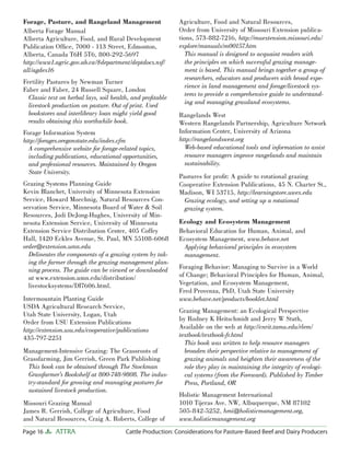 Page 16 ATTRA Cattle Production: Considerations for Pasture-Based Beef and Dairy Producers
Forage, Pasture, and Rangeland Management
Alberta Forage Manual
Alberta Agriculture, Food, and Rural Development
Publication Ofﬁce, 7000 - 113 Street, Edmonton,
Alberta, Canada T6H 5T6, 800-292-5697
http://www1.agric.gov.ab.ca/$department/deptdocs.nsf/
all/agdex16
Fertility Pastures by Newman Turner
Faber and Faber, 24 Russell Square, London
Classic text on herbal lays, soil health, and proﬁtable
livestock production on pasture. Out of print. Used
bookstores and interlibrary loan might yield good
results obtaining this worthwhile book.
Forage Information System
http://forages.oregonstate.edu/index.cfm
A comprehensive website for forage-related topics,
including publications, educational opportunities,
and professional resources. Maintained by Oregon
State University.
Grazing Systems Planning Guide
Kevin Blanchet, University of Minnesota Extension
Service, Howard Moechnig, Natural Resources Con-
servation Service, Minnesota Board of Water & Soil
Resources, Jodi DeJong-Hughes, University of Min-
nesota Extension Service, University of Minnesota
Extension Service Distribution Center, 405 Coffey
Hall, 1420 Eckles Avenue, St. Paul, MN 55108-6068
order@extension.umn.edu
Delineates the components of a grazing system by tak-
ing the farmer through the grazing management plan-
ning process. The guide can be viewed or downloaded
at www.extension.umn.edu/distribution/
livestocksystems/DI7606.html.
Intermountain Planting Guide
USDA Agricultural Research Service,
Utah State University, Logan, Utah
Order from USU Extension Publications
http://extension.usu.edu/cooperative/publications
435-797-2251
Management-Intensive Grazing: The Grassroots of
Grassfarming, Jim Gerrish, Green Park Publishing
This book can be obtained through The Stockman
Grassfarmer’s Bookshelf at 800-748-9808. The indus-
try-standard for growing and managing pastures for
sustained livestock production.
Missouri Grazing Manual
James R. Gerrish, College of Agriculture, Food
and Natural Resources, Craig A. Roberts, College of
Agriculture, Food and Natural Resources,
Order from University of Missouri Extension publica-
tions, 573-882-7216, http://muextension.missouri.edu/
explore/manuals/m00157.htm
This manual is designed to acquaint readers with
the principles on which successful grazing manage-
ment is based. This manual brings together a group of
researchers, educators and producers with broad expe-
rience in land management and forage/livestock sys-
tems to provide a comprehensive guide to understand-
ing and managing grassland ecosystems.
Rangelands West
Western Rangelands Partnership, Agriculture Network
Information Center, University of Arizona
http://rangelandswest.org
Web-based educational tools and information to assist
resource managers improve rangelands and maintain
sustainability.
Pastures for proﬁt: A guide to rotational grazing
Cooperative Extension Publications, 45 N. Charter St.,
Madison, WI 53715, http://learningstore.uwex.edu
Grazing ecology, and setting up a rotational
grazing system.
Ecology and Ecosystem Management
Behavioral Education for Human, Animal, and
Ecosystem Management, www.behave.net
Applying behavioral principles in ecosystem
management.
Foraging Behavior: Managing to Survive in a World
of Change; Behavioral Principles for Human, Animal,
Vegetation, and Ecosystem Management,
Fred Provenza, PhD, Utah State University
www.behave.net/products/booklet.html
Grazing Management: an Ecological Perspective
by Rodney K Heitschmidt and Jerry W Stuth,
Available on the web at http://cnrit.tamu.edu/rlem/
textbook/textbook-fr.html
This book was written to help resource managers
broaden their perspective relative to management of
grazing animals and heighten their awareness of the
role they play in maintaining the integrity of ecologi-
cal systems (from the Foreward). Published by Timber
Press, Portland, OR
Holistic Management International
1010 Tijeras Ave. NW, Albuquerque, NM 87102
505-842-5252, hmi@holisticmanagement.org,
www.holisticmanagement.org
 