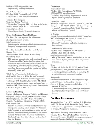 Page 19ATTRAwww.attra.ncat.org
888-809-9297, www.farmers.coop
Organic dairy and beef cooperative.
Ozark Pasture Beef
P.O. Box 3005, Fayetteville, AR 72702,
479-283-3411, www.ozarkpasturebeef.com
Tallgrass Beef Company
Corporate Mailing Address:
Tallgrass Beef Company, LLC, 103 East Main Street,
Suite 1, Sedan, KS 67361, 877-822-8283,
www.tallgrassbeef.com
Grass fed and ﬁnished beef marketing ﬁrm.
Grass-Feeding and Grass Finishing
Eat Wild: The clearinghouse for information
about pasture-based farming
http://eatwild.com
Comprehensive, science-based information about the
beneﬁts of raising animals on pasture.
Grass-Fed Cattle: How to Produce and Market
Natural Beef
Julius Ruechel, North Adams, Mass.: Storey
Publishing, 2006.
This book is a comprehensive work covering all aspects
of pasture-based beef production from a practical
standpoint. Well-written and full of anecdotes on the
reality of beef cattle farming and ranching, it is a
must-have for anyone considering raising and selling
sustainably raised beef.
Whole Farm Planning for the Production
of Grass-Fed Beef, Ann Wells, Former Technical
Services Manager, National Center for Appropriate
Technology, P.O. Box 3657, Fayetteville, AR 72702
www.sare.org/reporting/report_viewer.asp?pn=LS00-113
Southern SARE Sustainable Agriculture Research and
Education Project #LS00-113.
Livestock Handling
Livestock Behaviour, Design of Facilities and Humane
Slaughter, Temple Grandin, PhD, Grandin Livestock
Handling System, Inc., 2918 Silver Plume Drive,
Unit C3, Fort Collins, CO 80526, 970-229-0703,
www.grandin.com
Grandin is America’s foremost expert in livestock psy-
chology and handling system design. Her Web site is
full of resources to assist producers in laying out and
building livestock handling facilities with the animal
in mind. The Beef Cattle Behaviour Handling and
Facilities Design Book (2nd edition) can be ordered
from the Web site.
Periodicals
Hoard’s Dairyman
P.O. Box 801, Fort Atkinson, WI 53538,
920-563-5551, www.hoards.com
America’s dairy industry magazine with market
reports, health information, and news.
The Forage Leader
American Forage and Grassland Council, P.O. Box 94
Georgetown, TX 78627, 800-944-2342, www.afgc.org
A quarterly magazine published by the American
Forage and Grassland Council.
In Practice
Holistic Management International, 1010 Tijeras Ave.
NW, Albuquerque, NM 87102, 505-842-5252,
www.holisticmanagement.org
Bi-monthly publication of Holistic Management
International.
The Stockman Grass Farmer
P.O. Box 2300. Ridgeland, MS 39158-9911,
601-853-1861, 800-748-9808,
http://stockmangrassfarmer.net
One of the nation’s premier publications on the art
and science of grass farming. A free sample copy
is available.
Graze
P.O. Box 48, Belleville, WI 53508, 608-455-3311,
graze@ticon.net, www.grazeonline.com/index.html
A monthly publication dedicated to promoting the
practice of intensively managed grazing.
Rangelands
Online version available at: www.srmjournals.org/
perlserv/?request=index-html or write to:
Society for Range Management, P.O. Box 1897,
Lawrence, KS 66044
A publication of the Society for Range Management.
Scientiﬁcally based information in a user-friendly
format.
Further Resources
Amaral-Phillips, D.M., R.W. Hemken, J. C. Henning,
and L. W. Turner. 1997. Pasture for Dairy Cattle:
Challenges and Opportunities. Lexington: University
of Kentucky Cooperative Extension.
Agricultural Marketing Resource Center. 2005.
“Natural Beef.” Ames, IA: Iowa State University,
Retrieved December 20, 2005 www.agmrc.org/agmrc/
commodity/livestock/beef/beef+natural.htm
 
