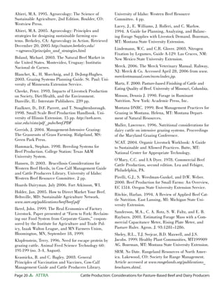 Page 20 ATTRA Cattle Production: Considerations for Pasture-Based Beef and Dairy Producers
Altieri, M.A. 1995. Agroecology: The Science of
Sustainable Agriculture, 2nd Edition. Boulder, CO:
Westview Press.
Altieri, M.A. 2005. Agroecology: Principles and
strategies for designing sustainable farming sys-
tems. Berkeley, CA: Agroecology in Action. Retrieved
December 20, 2005 http://nature.berkeley.edu/
~agroeco3/principles_and_strategies.html
Boland, Michael. 2003. The Natural Beef Market in
the United States. Montevideo, Uruguay: Institutio
Nacional de Carnes.
Blanchet, K., H. Moechnig, and J. DeJong-Hughes.
2003. Grazing Systems Planning Guide. St. Paul: Uni-
versity of Minnesota Extension Service.
Cheeke, Peter. 1993. Impacts of Livestock Production
on Society, Diet/Health, and the Environment.
Danville, IL: Interstate Publishers. 239 pp.
Faulkner, D., D.F. Parrett, and T. Stoughtenborough.
1998. Small Scale Beef Production Handbook. Uni-
versity of Illinois Extension. 15 pp. http://web.aces.
uiuc.edu/vista/pdf _pubs/beef.PDF
Gerrish, J. 2004. Management-Intensive Grazing:
The Grassroots of Grass Farming. Ridgeland, MS:
Green Park Press.
Hammack, Stephan. 1998. Breeding Systems for
Beef Production. College Station: Texas A&M
University System.
Hansen, D. 2003. Brucellosis Considerations for
Western Beef Herds, in Cow-Calf Management Guide
and Cattle Producers Library. University of Idaho:
Western Beef Resource Committee. 2 pp.
Hoards Dairyman. July 2006. Fort Atkinson, WI.
Holder, Jan. 2005. How to Direct Market Your Beef.
Beltsville, MD: Sustainable Agriculture Network.
www.sare.org/publications/beef/beef.pdf
Ikerd, John. 1999. The Real Economics of Factory
Livestock. Paper presented at “Farm to Fork: Reclaim-
ing our Food System from Corporate Giants,” cospon-
sored by the Institute for Agriculture and Trade Pol-
icy, Izaak Walton League, and MN Farmers Union,
Bloomington, MN, September 18, 1999.
Klopfenstein, Terry. 1996. Need for escape protein by
grazing cattle. Animal Feed Science Technology 60:
191-199 (no. 3-4, August).
Kvasnicka, B. and C. Bagley. 2003. General
Principles of Vaccination and Vaccines, Cow-Calf
Management Guide and Cattle Producers Library.
University of Idaho: Western Beef Resource
Committee. 4 pp.
Lacey, J., E. Williams, J. Rolleri, and C. Marlow.
1994. A Guide for Planning, Analyzing, and Balanc-
ing Forage Supplies with Livestock Demand. Bozeman,
MT: Montana State University Extension.
Lindemann, W.C. and C.R. Glover. 2003. Nitrogen
Fixation by Legumes, Guide A-129. Las Cruces, NM:
New Mexico State University Extension.
Merck. 2006. The Merck Veterinary Manual. Rahway,
NJ: Merck & Co. Accessed April 28, 2006 from www.
merckvetmanual.com/mvm/index.jsp.
Martz, F. 2000. Pasture-based Finishing of Cattle and
Eating Quality of Beef. University of Missouri, Columbia.
Minson, Dennis J. 1990. Forage in Ruminant
Nutrition. New York: Academic Press, Inc.
Montana DNRC. 1999. Best Management Practices for
Grazing in Montana. Helena, MT: Montana Depart-
ment of Natural Resources.
Muller, Lawrence. 1996. Nutritional considerations for
dairy cattle on intensive grazing systems. Proceedings
of the Maryland Grazing Conference.
NCAT. 2004. Organic Livestock Workbook: A Guide
to Sustainable and Allowed Practices. Butte, MT:
National Center for Appropriate Technology.
O’Mary, C.C. and I.A Dyer. 1978. Commercial Beef
Cattle Production, second edition. Lea and Febiger,
Philadelphia, PA.
Pirelli, G.J., S. Weedman-Gunkel, and D.W. Weber.
2000. Beef Production for Small Farms: An Overview,
EC 1514. Oregon State University Extension Service.
Ritchie, Harlan. 1994. A Review of Applied Beef Cat-
tle Nutrition. East Lansing, MI: Michigan State Uni-
versity Extension.
Sanderson, M.A., C. A. Rotz, S. W. Fultz, and E. B.
Rayburn. 2001. Estimating Forage Mass with a Com-
mercial Capacitance Meter, Rising Plate Meter, and
Pasture Ruler. Agron. J. 93:1281–1286.
Sheley, R.L., T.J. Svejcar, B.D. Maxwell, and J.S.
Jacobs. 1999. Healthy Plant Communities, MT199909
AG. Bozeman, MT: Montana State University Extension.
SRM. No Date. Rangeland Resources of North Amer-
ica. Lakewood, CO: Society for Range Management.
Article accessed at www.rangelands.org/publications_
brochures.shtml.
 