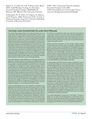 Page 21ATTRAwww.attra.ncat.org
Surber, G., T. Fisher, D. Cash, P. Dixon and J. Moore.
2001. Swath/Windrow Grazing: An Alternative
Livestock Feeding Technique, MT200106 AG.
Bozeman, MT: Montana State University Extension.
Undersander, D., B. Albert, D. Cosgrove, D. Johnson,
and P. Peterson. 2002. Pastures for Proﬁt: A Guide to
Rotational Grazing. Cooperative Extension Publishing,
University of Wisconsin-Extension.
USDA. 1997. Conservation Practice Standard,
Prescribed Grazing, Code 528A.
USDA Natural Resources Conservation Service.
www.aces.edu/department/aawm/al528a.pdf
Case Study: Lasater Grasslands Beef; the Lasater Ranch Philosophy
The Lasater Ranch legacy began in the early twentieth century in
south Texas, where Ed Lasater, second generation rancher in the
family business, helped turn the region into a productive cattle
producing area. In 1948, his son Tom, having developed the Beef-
master breed in south Texas, moved to southeastern Colorado to
begin what has become one of the most progressive and innovative
ranches in the nation. The family has always been committed to the
principles of agricultural sustainability, even before the term, and
all it implies, became a part of everyday language. Everything the
Lasaters have done has been from the perspective of holism, taking
a comprehensive management style that considers each element
of the ranching business as a crucial part of a bigger picture. That
bigger picture has materialized in recent years in the form of Lasater
Grasslands Beef, a subsidiary of the ranch that raises and markets
grass-fed beef locally through markets and nationally through a
well-developed, informative, and user-friendly website.
The Lasater Ranch occupies 30,000 acres of shortgrass prairie near
Matheson, Colorado, sitting at an elevation of 6,000 feet above sea
level.Asapartofitsholisticmanagementphilosophy,theranchuses
no pesticides, commercial fertilizers, growth hormones, steroids,
or antibiotics in its production system. Instead, managers rely on
nature’sbalancetomaintainrangeandcattlehealth.FortheLasaters,
this means grazing. The shortgrass prairie evolved under the sea-
sonal grazing pressure of bison, whose large numbers would pass
through the range, grazing the native grasses and forbs, fertilizing
the soil and working it with hoof action, moving as they grazed. This
seasonal grazing cycle is mimicked by livestock graziers today who
practice controlled rotational grazing. This is usually accomplished
with pastures, or cells, divided into small paddocks, which oﬀers
the grazier the ability to manage and control livestock numbers
and grazing intensity. The Lasater Ranch applies these same prin-
ciples once again, on a much larger scale, to the range.
Lasater Grassland Beef pastures are managed for range plant vigor,
allowing for 70 to 80 days of rest after each grazing event. For a high
elevation ranch, this means that some pastures will be grazed only
once a year during the growing season. Utilizing the principles of
rotational grazing, a pasture is grazed according to grass growth,
soil moisture, and plant stubble height after grazing. Native bunch
grasses like little bluestem, sideoats grama, switchgrass, and west-
ern wheatgrass need to have at least 4 to 6 inches of plant mate-
rial left after the animals are ﬁnished grazing. This puts pressure
on Andy Duﬀy, the ranch manager for Lasater Grasslands Beef,
to pay careful attention to how long the cattle stay on a pasture.
For Andy, it’s crucial that the cattle never take that second bite of
a grass plant. Research has shown that continued defoliation of
range grasses stresses the plant root systems and causes root mass
decline. Without adequate root mass and carbohydrate reserves,
the plant will be unable to persist from year to year. When the grass
is gone, the weeds move in.
Noxious weeds are a problem on most western ranges, and the
Lasater Ranch has its share as well. For example, to deal with leafy
spurge in riparian areas, the management has applied the use of
goat grazing instead of herbicides that can harm native vegetation.
Biological control is also practiced through the release of host-spe-
ciﬁc insects, such as ﬂea beetles, seed weevils, and stem borers to
weaken noxious weeds and take away any competitive advantage.
Weed control on rangeland requires an integrated approach to be
sustainable and successful, and the Lasater legacy is once again
on the leading edge of applying low-input technologies to make
ranching proﬁtable and ecologically sustainable.
As stated earlier, part of the ranch’s business is marketing. Lasater
Grasslands Beef utilizes local, family-owned, USDA inspected pro-
cessing facilities to kill, cut, and wrap beef products. The products
are also available through several grocery and specialty stores in
Colorado. This brings economic opportunity to small processors
especially. Most of the proﬁt taken in large-scale commercial beef
processing is not from the primary cuts, but from by-products like
hides and oﬀal. Large-scale industrial processors deal in large vol-
umes and are positioned by economies of scale to take advantage
of this economic reality. Small processors cannot reap these same
beneﬁts because they don’t deal in high volumes. In fact, for small
processors, by-products are often more a liability than an asset.
Small processors usually end up paying someone to haul oﬀ their
by-products. Lasater Grasslands Beef is helping local processors
overcome these obstacles by supplying them with a ready source
of high-quality beef, thereby allowing local economies to ﬂour-
ish by capturing value locally. Lasater Grasslands Beef is proving
that grassland and rangeland-based agriculture can not only be
ﬁnancially and ecologically sustainable for the ranch, but socially
sustainable for the local community.
The Lasater philosophy is summed up in the slogan: “In Nature’s
Image.” It’s an image worth perpetuating in communities and on
farms and ranches throughout America. Indeed, throughout the
world.MoreinformationonLasaterGrasslandsBeefcanbeobtained
by logging onto the Web site at www.lasatergrasslandbeef.com.
 