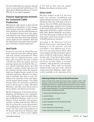 Page 3ATTRAwww.attra.ncat.org
For more information on consumer demand
issues in meat and milk marketing, see the
Agricultural Marketing Resource Center’s
Web site at www.agmrc.org/agmrc.
Pasture-Appropriate Animals
for Sustained Cattle
Production
Matching the right animal or plant with the
appropriate environment is a wise manage-
ment decision that leads to healthy animals
and a productive and successful farming sys-
tem. Ecological farmers know that organ-
isms adapted to the climate and habitat do
much better than those placed into situations
nature might not have intended. Selecting
the right genetics for pasture-based produc-
tion is therefore of utmost importance.
Beef Cattle
In general, you want an animal that com-
bines maternal traits like milking ability
with early maturity and tenderness. These
three traits are important because a cow
must calve on pasture and raise a thrifty
calf that lays down fat quickly (because
growing seasons may be limited). The car-
cass should yield high quality beef that
provides a positive eating experience for
the customer. For this reason the moderate
body-type English breeds usually ﬁt best
with grass operations. However, it is impor-
tant to remember that there is wide vari-
ability in the expression of the traits impor-
tant for pasture based systems, even within
breeds. Select for particular production
traits in breeds such as Angus, Hereford,
Shorthorn, and other, rarer breeds such as
Devon, Dexter, and American Low-Line.
Breeds of importance in the humid south are
Brahman and Brahman-cross composites,
such as Beefmaster, Santa Gertrudis, Bran-
gus and Braford. Brahman cattle are very
tolerant of heat, humidity, and parasites,
and have excellent maternal traits. However
they do not have the carcass characteristics
and marbling that consumers have come to
expect. For this reason most producers in
the humid south keep the Brahman inﬂu-
ence in their cow herd to three-eighths
or less and no more than one quarter
Brahman breeding in terminal calves.
Dairy Cattle
The dairy industry in the U.S. has been
under very intensive consolidation and
industrialization pressure to maximize the
efﬁciencies that come with large-scale pro-
duction. Since the 1950’s, dairy farms have
been getting bigger, and have been relying
on harvested grain and forages to provide
high quality feedstuffs to support enormous
milk yields. Modern Holsteins can produce
more than 60 pounds of milk per day, and
many farms report herd averages in excess
of 20,000 pounds per lactation.
According to the American Livestock
Breeds Conservancy, grass-based dairy
farming is on the increase, and this
necessitates a very different type of ani-
mal. Low-cost, grass-based dairies often
cannot support the high nutritional require-
ments needed by large-framed, high pro-
ducing cattle. Grass-based dairy produc-
ers are utilizing Ayrshire, Brown Swiss,
and Jersey for their ability to maintain
condition, milk production, and reproduc-
tion on forage. These cattle are typically
smaller-framed and have lower nutrient
requirements than Holsteins. Again, there
is wide variability in the expression of the
Selecting Animals for Pasture-Based Production
Select animals from herds that have mature weights under 1,100
pounds, as these will most likely ﬁnish at the proper time. Pasture-
ﬁnished beef cattle are usually marketed between 16 and 24 months
of age. Selecting body type is more important than breed type for
pasture-based operations. The following qualities should be selected
for in animals, including herd bulls:
1. dual-purpose breed types (for beef)
2. medium frame
3. end weight 900 to 1,100 lb
4. age at slaughter 16 to 24 months (for beef)
5. early maturing
6. low maintenance requirements
7. high milk protein and butterfat (for dairy).
 
