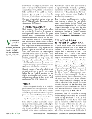 Page 8 ATTRA Cattle Production: Considerations for Pasture-Based Beef and Dairy Producers
Sustainable and organic producers have
come to recognize that as animals become
adapted to a system, internal parasites cease
to be a problem. Good health and natural
immunity goes a long way to reduce the
incidence of both disease and parasitism.
For more in-depth information, please see
the ATTRA publication Integrated Parasite
Management for Livestock.
A Word on Paracitacides
Beef producers have historically relied
on paracitacides (chemical dewormers) to
combat parasitic pests such as the brown
stomach worm, which can cause signiﬁcant
health and economic damage to a cow herd
when infection is severe. A common prac-
tice is to alternate applications of different
paracitacide products to reduce the chance
that the parasites will become immune to a
particular treatment. Many injectable and
pour-on types of paracitacides are avail-
able. Many dewormers are not biodegrad-
able and remain active in manure. These
products become a part of the pasture envi-
ronment, and several kill dung beetles, and
may have other unintended side effects as
well. If you plan to use a dewormer, your
veterinarian can recommend an appropriate
application schedule for your area.
Organic producers’ use of synthetic treat-
ments is restricted to breeder stock cattle
before the last third of gestation but not
during lactation of organic progeny, and to
milk animals at least 90 days before milk
production (NOP 205.238(b)(1-2)).
Vaccines
Vaccination against disease is an accepted
practice in modern cattle production, includ-
ing organic production, and should comple-
ment other preventative health management
practices, such as reducing stress, ensuring
a balanced ration, and providing pasture as
a signiﬁcant portion of energy needs.
Some natural, pasture-based cattle produc-
ers contest vaccination, and assert that pro-
viding for the development of natural immu-
nity through farm biodiversiﬁcation protects
animals better than a vaccination regime.
Vaccines are seen by these practitioners as
a bypass of natural immunity. Regardless,
vaccination is a tool that should be carefully
considered by the producer and the veteri-
narian, and is not meant to take the place of
good animal management.
Every producer should develop a vaccina-
tion program to address the risks of dis-
eases endemic to the region. Consult your
veterinarian to determine the types of vac-
cines recommended for your area. For more
information see General Principles of Vacci-
nation and Vaccines, in Cow-Calf Manage-
ment Guide and Cattle Producers’ Library
listed in the Further Resources section.
The National Animal
Identiﬁcation System (NAIS)
Animal health issues have become more
important in the United States since the
discovery of a BSE-positive cow in Wash-
ington State in December of 2003. As a
result the USDA Animal Plant Health
Inspection Service has begun administer-
ing the development of a nation wide live-
stock identiﬁcation system that will allow
ofﬁcials to track animals to the source in
the event of an animal disease outbreak.
The plan, called the National Animal Iden-
tiﬁcation System, or NAIS, is composed of
a database and tracking system that will
be able to “identify all animals and prem-
ises that have had contact with a foreign or
domestic animal disease of concern within
48 hours after discovery. As an informa-
tion system that provides for rapid tracing
of infected and exposed animals during an
outbreak situation, the NAIS will help limit
the scope of such outbreaks and ensure
that they are contained and eradicated as
quickly as possible” (USDA, 2005).
Consumers often cite food safety as among
the most important factors that inﬂuence
their buying decisions. The NAIS was
established to address these issues and
assure consumers that the meat and milk
they consume is wholesome and safe. Con-
sumer conﬁdence in the safety of their
food hinges on knowing an animal’s com-
plete history, or preserving the identity of
V
accination
against dis-
ease is an
accepted practice in
modern cattle pro-
duction, including
organic production.
 
