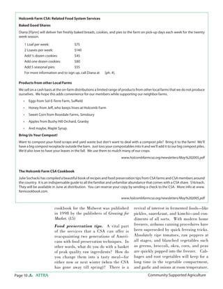 Page 10 ATTRA Community Supported AgricultureCommunity Supported Agriculture
cookbook for the Midwest was published
in 1998 by the publishers of Growing for
Market. (15)
Food preservation tips. A vital part
of the services that a CSA can offer is
reacquainting two generations of Ameri-
cans with food preservation techniques. In
other words, what do you do with a basket
of peak quality raw ingredients? How do
you change them into a tasty meal—for
either now or next winter (when the CSA
has gone away till spring)? There is a
revival of interest in fermented foods—like
pickles, sauerkraut, and kimchi—and con-
diments of all sorts. With modern home
freezers, arduous canning procedures have
been superseded by quick freezing tricks.
Absolutely ripe tomatoes, raw peppers at
all stages, and blanched vegetables such
as greens, broccoli, okra, corn, and peas
are quickly popped into the freezer. Cab-
bages and root vegetables will keep for a
long time in the vegetable compartment,
and garlic and onions at room temperature.
Holcomb Farm CSA: Related Food System Services
Baked Good Shares
Diana [Flynn] will deliver her freshly baked breads, cookies, and pies to the farm on pick-up days each week for the twenty
week season.
Products from other Local Farms
We sell on a cash basis at the on-farm distributions a limited range of products from other local farms that we do not produce
ourselves. We hope this adds convenience for our members while supporting our neighbor farms.
Eggs from Sol-E-Terre Farm, Suﬃeld
Honey from Jeﬀ, who keeps hives at Holcomb Farm
Sweet Corn from Rosedale Farms, Simsbury
Apples from Bushy Hill Orchard, Granby
And maybe, Maple Syrup.
Bring Us Your Compost!
Want to compost your food scraps and yard waste but don’t want to deal with a compost pile? Bring it to the farm! We’ll
have a big compost receptacle outside the barn. Just toss your compostables into it and we’ll add it to our big compost piles.
We’d also love to have your leaves in the fall. We use them to mulch many of our crops.
www.holcombfarmcsa.org/newsletters/May%202005.pdf
The Holcomb Farm CSA Cookbook
Julie Sochacki has compiled a beautiful book of recipes and food preservation tips from CSA farms and CSA members around
the country. It is an indispensable guide to all the familiar and unfamiliar abundance that comes with a CSA share. $16/each.
They will be available in June at distribution. You can reserve your copy by sending a check to the CSA. More info at www.
farmcookbook.com.
www.holcombfarmcsa.org/newsletters/May%202005.pdf
•
•
•
•
•
1 Loaf per week: $75
2 Loaves per week: $140
Add ½ dozen cookies: $45
Add one dozen cookies: $80
Add 5 seasonal pies: $55
For more information and to sign up, call Diana at [ph. #].
 
