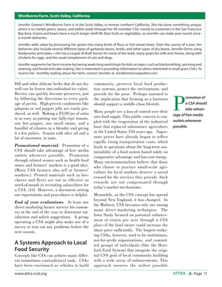 Page 11ATTRAwww.attra.ncat.org
Dill and other delicate herbs that do not dry
well can be frozen into individual ice cubes.
Berries can quickly become preserves, just
by following the directions in every pack-
age of pectin. High-priced condiments like
jalepeno or red pepper jelly are easily pro-
duced, as well. Making a $3.00 jar of salsa
is as easy as putting one fully-ripe tomato,
one hot pepper, one small onion, and a
handful of cilantro in a blender and giving
it a few pulses. Season with olive oil and a
bit of sweetener, to taste.
Promotional material. Promotion of a
CSA should take advantage of free media
outlets whenever possible. Promotion
through related venues such as health food
stores and farmers’ markets is a good idea.
(Many CSA farmers also sell at farmers’
markets.) Printed materials such as bro-
chures and ﬂyers are not as effective as
word-of-mouth in recruiting subscribers for
a CSA. (11) However, a document setting
out expectations and procedures is helpful.
End of year evaluations. At least one
direct marketing farmer surveys his custom-
ers at the end of the year to determine sat-
isfaction and solicit suggestions. A group
operating a CSA might also make use of a
survey to iron out any problems before the
next season.
A Systems Approach to Local
Food Security
Concepts like CSA can achieve many differ-
ent (sometimes contradictory) ends. CSAs
have been envisioned as vehicles to build
community, preserve local food produc-
tion systems, protect the environment, and
provide for the poor. Perhaps unstated is
the implication that farming as a business
should support a middle-class lifestyle.
Many people see a loss of control over their
own food supply. This public concern is cou-
pled with the evaporation of the industrial
base that replaced subsistence agriculture
in the United States 150 years ago. Super-
store prices have already begun to reﬂect
rapidly rising transportation costs, which
leads to questions about the long-term sus-
tainability of a food system based solely on
comparative advantage and low-cost energy.
Many environmentalists believe that those
who choose to practice small-scale agri-
culture for local markets deserve a social
reward for the services they provide. Such
rewards are not compensated through
today’s market mechanisms.
Meanwhile, as the CSA concept has spread
beyond New England, it has changed. In
the Midwest, CSA becomes only one among
many direct marketing techniques. The
Iowa Study focused on potential enhance-
ment of return per acre through a CSA
plan—if the land owner could increase the
share price sufﬁciently. The longest endur-
ing CSAs, however, tend to be institutions,
not-for-proﬁt organizations, and commit-
ted groups of individuals (like the Hart-
ford Food System) that integrate the origi-
nal CSA goal of local community building
with a wide array of enhancements. This
approach ensures the widest possible
P
romotion of
a CSA should
take advan-
tage of free media
outlets whenever
possible.
Jennifer Greene’s Windborne Farm is in the Scott Valley, in remote northern California. She has done something unique,
which is to market grains, beans, and edible seeds through her 90-member CSA, mostly to customers in the San Francisco
Bay Area. Grains and beans have a much longer shelf life than fruits or vegetables, so Jennifer can make year-round, once-
a-month deliveries.
Jennifer adds value by processing her grains into many kinds of ﬂour or hot cereal mixes. Over the course of a year, her
deliveries also include several diﬀerent types of garbanzo beans, lentils, and other types of dry beans. Jennifer farms using
biodynamic principles—she has a couple of draft horses for some of the work, many goats for milk and cheese, along with
chickens for eggs, and the usual complement of cats and dogs.
Jennifer augments her farm income by having week-long workshops for kids on topics such as blacksmithing, spinning and
weaving, and bread and cake making. She is interested in providing information to others interested in small grain CSAs. To
receive her monthly mailing about her farm, contact Jennifer at windborne3csa@yahoo.com.
Windborne Farm, Scott Valley, California
 