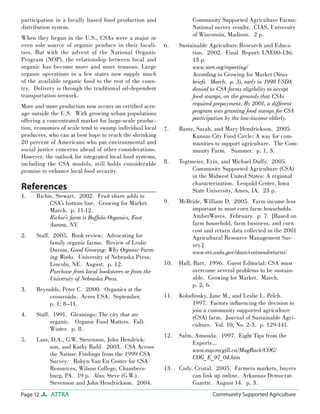 Page 12 ATTRA Community Supported AgricultureCommunity Supported Agriculture
participation in a locally based food production and
distribution system.
When they began in the U.S., CSAs were a major or
even sole source of organic produce in their locali-
ties. But with the advent of the National Organic
Program (NOP), the relationship between local and
organic has become more and more tenuous. Large
organic operations in a few states now supply much
of the available organic food to the rest of the coun-
try. Delivery is through the traditional oil-dependent
transportation network.
More and more production now occurs on certiﬁed acre-
age outside the U.S. With growing urban populations
offering a concentrated market for large-scale produc-
tion, economies of scale tend to swamp individual local
producers, who can at best hope to reach the shrinking
20 percent of Americans who put environmental and
social justice concerns ahead of other considerations.
However, the outlook for integrated local food systems,
including the CSA models, still holds considerable
promise to enhance local food security.
References
Richie, Stewart. 2002. Fruit share adds to
CSA’s bottom line. Growing for Market.
March. p. 11-12.
Richie’s farm is Buffalo Organics, East
Aurora, NY.
Staff. 2005. Book review: Advocating for
family organic farms. Review of Leslie
Duram, Good Growing: Why Organic Farm-
ing Works. University of Nebraska Press,
Lincoln, NE. August. p. 12.
Purchase from local bookstores or from the
University of Nebraska Press.
Reynolds, Peter C. 2000. Organics at the
crossroads. Acres USA. September.
p. 1; 8–11.
Staff. 1991. Gleanings: The city that ate
organic. Organic Food Matters. Fall-
Winter. p. 8.
Lass, D.A., G.W. Stevenson, John Hendrick-
son, and Kathy Ruhf. 2003. CSA Across
the Nation: Findings from the 1999 CSA
Survey. Robyn Van En Center for CSA
Resources, Wilson College, Chambers-
burg, PA. 19 p. Also, Steve (G.W.)
Stevenson and John Hendrickson. 2004.
1.
2.
3.
4.
5.
Community Supported Agriculture Farms:
National survey results. CIAS, University
of Wisconsin, Madison. 2 p.
Sustainable Agriculture Research and Educa-
tion. 2002. Final Report: LNE00-136.
13 p.
www.sare.org/reporting/
According to Growing for Market (News
briefs. March. p. 3), early in 1998 USDA
denied to CSA farms eligibility to accept
food stamps, on the grounds that CSAs
required prepayment. By 2001, a different
program was granting food stamps for CSA
participation by the low-income elderly.
Bantz, Sarah, and Mary Hendrickson. 2005.
Kansas City Food Circle: A way for com-
munities to support agriculture. The Com-
munity Farm. Summer. p. 1, 3.
Tegtmeier, Erin, and Michael Duffy. 2005.
Community Supported Agriculture (CSA)
in the Midwest United States: A regional
characterization. Leopold Center, Iowa
State University, Ames, IA. 23 p.
McBride, William D. 2005. Farm income less
important to most corn farm households.
AmberWaves. February. p. 7. [Based on
farm household, farm business, and corn
cost and return data collected in the 2001
Agricultural Resource Management Sur-
vey.]
www.ers.usda.gov/data/costsandreturns/
Hall, Bart. 1996. Guest Editorial: CSA must
overcome several problems to be sustain-
able. Growing for Market. March.
p. 2, 6.
Kolodinsky, Jane M., and Leslie L. Pelch.
1997. Factors inﬂuencing the decision to
join a community supported agriculture
(CSA) farm. Journal of Sustainable Agri-
culture. Vol. 10, No. 2-3. p. 129-141.
Salm, Amunda. 1997. Eight Tips from the
Experts…
www.eap.mcgill.ca/MagRack/COG/
COG_E_97_04.htm
Cody, Cristal. 2005. Farmers markets, buyers
can link up online. Arkansas Democrat-
Gazette. August 14. p. 3.
6.
7.
8.
9.
10.
11.
12.
13.
 
