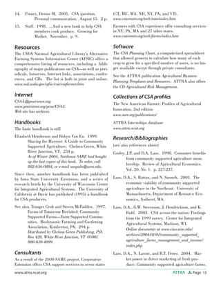 Page 13ATTRAwww.attra.ncat.org
Finney, Denise M. 2005. CSA question.
Personal communication. August 15. 2 p.
Staff. 1998. …And a new book to help CSA
members cook produce. Growing for
Market. November. p. 9.
Resources
The USDA National Agricultural Library’s Alternative
Farming Systems Information Center (AFSIC) offers a
comprehensive listing of resources, including a bibli-
ography of major publications on CSA—as well as peri-
odicals, listserves, Internet links, associations, confer-
ences, and CDs. The list is both in print and online.
www.nal.usda.gov/afsic/csa/csafarmer.htm
Internet
CSA-L@prairienet.org
www.prairienet.org/pcsa/CSA-L
Web site has archives.
Handbooks
The basic handbook is still
Elizabeth Henderson and Robyn Van En. 1999.
Sharing the Harvest: A Guide to Community
Supported Agriculture. Chelsea Green, White
River Junction, VT. 254 p.
As of Winter 2004, Northeast SARE had bought
up the last copies of this book. To order, call
802-656-0484, or e-mail sanpubs@uvm.edu.
Since then, another handbook has been published
by Iowa State University Extension, and a series of
research briefs by the University of Wisconsin Center
for Integrated Agricultural Systems. The University of
California at Davis has published (1995) a handbook
for CSA producers.
See also, Trauger Groh and Steven McFadden. 1997.
Farms of Tomorrow Revisited: Community
Supported Farms—Farm Supported Commu-
nities. Biodynamic Farming and Gardening
Association, Kimberton, PA. 294 p.
Distributed by Chelsea Green Publishing, P.O.
Box 428, White River Junction, VT 05001.
800-639-4099.
Consultants
As a result of the 2000 SARE project, Cooperative
Extension offers CSA support services in seven states
14.
15.
(CT, ME, MA, NH, NY, PA, and VT).
www.csacenter.org/tech/eats/index.htm
Farmers with CSA experience offer consulting services
in NY, PA, MA and 27 other states.
www.csacenter.org/tech/farms/index.htm
Software
The CSA Planning Chart, a computerized spreadsheet
that allowed growers to calculate how many of each
crop to grow for a speciﬁed number of users, is no lon-
ger available except through private consultants.
See the ATTRA publication Agricultural Business
Planning Templates and Resources. ATTRA also offers
the CD Agricultural Risk Management.
Collections of CSA proﬁles
The New American Farmer: Proﬁles of Agricultural
Innovation, 2nd edition
www.sare.org/publications/
ATTRA Internships database
www.attra.ncat.org
Research/Bibliographies
(see also references above)
Cooley, J.P. and D.A. Lass. 1998. Consumer beneﬁts
from community supported agriculture mem-
bership. Review of Agricultural Economics.
Vol. 20, No. 1. p. 227-237.
Lass, D.A., S. Rattan, and N. Sanneh. 2001. The
economic viability of community supported
agriculture in the Northeast. University of
Massachusetts, Department of Resource Eco-
nomics, Amherst, MA.
Lass, D.A., G.W. Stevenson, J. Hendrickson, and K.
Ruhf. 2003. CSA across the nation: Findings
from the 1999 survey. Center for Integrated
Agricultural Systems, Madison, WI.
Online documents at www.cias.wisc.edu/
archives/2004/01/01/community_supported_
agriculture_farms_management_and_income/
index.php
Lass, D.A., N. Lavoie, and R.T. Fetter. 2004. Mar-
ket power in direct marketing of fresh pro-
duce: Community supported agriculture farms.
 