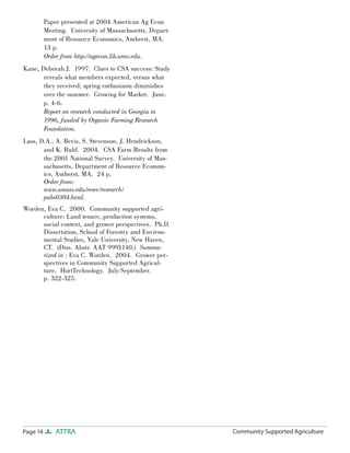 Page 14 ATTRA Community Supported AgricultureCommunity Supported Agriculture
Paper presented at 2004 American Ag Econ
Meeting. University of Massachusetts, Depart-
ment of Resource Economics, Amherst, MA.
13 p.
Order from http://agecon.lib.umn.edu.
Kane, Deborah J. 1997. Clues to CSA success: Study
reveals what members expected, versus what
they received; spring enthusiasm diminishes
over the summer. Growing for Market. June.
p. 4-6.
Report on research conducted in Georgia in
1996, funded by Organic Farming Research
Foundation.
Lass, D.A., A. Bevis, S. Stevenson, J. Hendrickson,
and K. Ruhf. 2004. CSA Farm Results from
the 2001 National Survey. University of Mas-
sachusetts, Department of Resource Econom-
ics, Amherst, MA. 24 p.
Order from:
www.umass.edu/resec/research/
pubs0304.html.
Worden, Eva C. 2000. Community supported agri-
culture: Land tenure, production systems,
social context, and grower perspectives. Ph.D.
Dissertation, School of Forestry and Environ-
mental Studies, Yale University, New Haven,
CT. (Diss. Abstr. AAT 9991140.) Summa-
rized in : Eva C. Worden. 2004. Grower per-
spectives in Community Supported Agricul-
ture. HortTechnology. July-September.
p. 322-325.
 