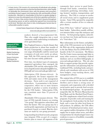 Page 2 ATTRA Community Supported AgricultureCommunity Supported Agriculture
workers desired a less-regimented life.
They also sought integration into a rural
community while undertaking revitalization
of its agricultural base.
New England features a harsh climate that
limits production to about four months of
the year. Consequently, a comparatively nar-
row range of foodstuffs could be raised and
economies of scale were rarely an advan-
tage. Still, the CSA concept was born and
has since become widely publicized.
Over time, two distinct types of community
supported agriculture have emerged: the
shareholder CSA and the subscription CSA.
(www.leopold.iastate.edu/pubs/staff/ﬁles/csa_
0105.pdf and www.nal.usda.gov/afsic/csa)
Subscription CSA (farmer-driven). In
this approach, the farmer organizes the
CSA and makes most of the management
decisions. Farm work is not required of
subscribers. A permutation is the farmer
cooperative, where two or more farmers
organize to produce a variety of products
for the CSA basket. Subscription CSAs
now constitute more than 75 percent of
all CSAs.
Shareholder CSA (consumer-driven). This
type of CSA typically features an existing
“core group” that organizes subscribers and
hires the farmer. The core group may be a
not-for-proﬁt organization and land may be
purchased, leased, or rented. Most key deci-
sions are made by core group personnel.
Long-standing local food security programs
may integrate CSAs as part of a compre-
hensive plan to ensure all segments of the
community have access to good food—
through food banks, community farms,
community gardening, internships, train-
ing, farmers’ markets, transportation, and
advocacy. The CSA is a means to involve
all social strata and to supplement grant
income. Some CSAs operated by nonproﬁts
offer a certain number of free or reduced-
price shares.
Some CSAs have “add-on” options to the
basic basket. Subscribers usually self-har-
vest intensive-labor crops like snowpeas and
berries. In fruit growing regions, subscrib-
ers can have tree fruits and berries as part
of a “fruit share.” (1)
More information on the history and philos-
ophy of the CSA movement can be found at
the Web site of the organization dedicated
to the late Robyn Van En (1949-1997), co-
founder of the U.S. movement. The Robyn
Van En Center (www.csacenter.org) links to
many other resources, including a federal
database and an excellent bibliography at
www.nal.usda.gov/afsic/csa. This site also
links to support groups that provide region-
speciﬁc information and planning help for
traditional CSAs, including books and peri-
odicals and consultants with access to CSA
farm budgets, crop tracking sheets, and
management software.
The original idea of CSA was to re-establish
a sense of connection to the land for urban
dwellers and to foster a strong sense of
community and cooperation with a decided
social justice goal to provide food security
for disadvantaged groups. As operated by
nonproﬁts like the Western Massachusetts
Food Bank and the Hartford Food Project,
the CSA complements related food security
programs. It provides work and training for
the unemployed, fresh produce for the food
bank, and a venue for other local farms to
sell products. In addition, the CSA offers
a measure of farmland preservation, insur-
ance against sudden disruptions of the food
supply line to major urban areas, and offers
transportation for disadvantaged inner-city
residents to sources of healthful, reasonably
priced groceries.
In basic terms, CSA consists of a community of individuals who pledge
support to a farm operation so that the farmland becomes, either legally
or spiritually, the community’s farm, with the growers and consumers
providing mutual support and sharing the risks and beneﬁts of food
production. Members or shareholders of the farm or garden pledge in
advance to cover the anticipated costs of the farm operation and farmer’s
salary. In return, they receive shares in the farm’s bounty throughout
the growing season, as well as satisfaction gained from reconnecting
to the land. Members also share in risks, including poor harvest due to
unfavorable weather or pests.
–United States Department of Agriculture (USDA) deﬁnition
www.nal.usda.gov/afsic/csa/csadef.htm
Related ATTRA
Publications
Direct Marketing
Market Gardening:
A Start Up Guide
Season Extension
Techniques for
Market Gardeners
 