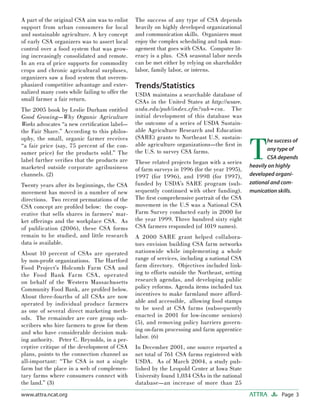 Page 3ATTRAwww.attra.ncat.org
A part of the original CSA aim was to enlist
support from urban consumers for local
and sustainable agriculture. A key concept
of early CSA organizers was to assert local
control over a food system that was grow-
ing increasingly consolidated and remote.
In an era of price supports for commodity
crops and chronic agricultural surpluses,
organizers saw a food system that overem-
phasized competitive advantage and exter-
nalized many costs while failing to offer the
small farmer a fair return.
The 2005 book by Leslie Durham entitled
Good Growing—Why Organic Agriculture
Works advocates “a new certiﬁcation label—
the Fair Share.” According to this philos-
ophy, the small, organic farmer receives
“a fair price (say, 75 percent of the con-
sumer price) for the products sold.” The
label further veriﬁes that the products are
marketed outside corporate agribusiness
channels. (2)
Twenty years after its beginnings, the CSA
movement has moved in a number of new
directions. Two recent permutations of the
CSA concept are proﬁled below: the coop-
erative that sells shares in farmers’ mar-
ket offerings and the workplace CSA. As
of publication (2006), these CSA forms
remain to be studied, and little research
data is available.
About 10 percent of CSAs are operated
by non-proﬁt organizations. The Hartford
Food Project’s Holcomb Farm CSA and
the Food Bank Farm CSA, operated
on behalf of the Western Massachusetts
Community Food Bank, are proﬁled below.
About three-fourths of all CSAs are now
operated by individual produce farmers
as one of several direct marketing meth-
ods. The remainder are core group sub-
scribers who hire farmers to grow for them
and who have considerable decision mak-
ing authority. Peter C. Reynolds, in a per-
ceptive critique of the development of CSA
plans, points to the connection channel as
all-important: “The CSA is not a single
farm but the place in a web of complemen-
tary farms where consumers connect with
the land.” (3)
The success of any type of CSA depends
heavily on highly developed organizational
and communication skills. Organizers must
enjoy the complex scheduling and task man-
agement that goes with CSAs. Computer lit-
eracy is a plus. CSA seasonal labor needs
can be met either by relying on shareholder
labor, family labor, or interns.
Trends/Statistics
USDA maintains a searchable database of
CSAs in the United States at http://wsare.
usda.edu/pub/index.cfm?sub=csa. The
initial development of this database was
the outcome of a series of USDA Sustain-
able Agriculture Research and Education
(SARE) grants to Northeast U.S. sustain-
able agriculture organizations—the ﬁrst in
the U.S. to survey CSA farms.
These related projects began with a series
of farm surveys in 1996 (for the year 1995),
1997 (for 1996), and 1998 (for 1997),
funded by USDA’s SARE program (sub-
sequently continued with other funding).
The ﬁrst comprehensive portrait of the CSA
movement in the U.S was a National CSA
Farm Survey conducted early in 2000 for
the year 1999. Three hundred sixty eight
CSA farmers responded (of 1019 names).
A 2000 SARE grant helped collabora-
tors envision building CSA farm networks
nationwide while implementing a whole
range of services, including a national CSA
farm directory. Objectives included link-
ing to efforts outside the Northeast, setting
research agendas, and developing public
policy reforms. Agenda items included tax
incentives to make farmland more afford-
able and accessible, allowing food stamps
to be used at CSA farms (subsequently
enacted in 2001 for low-income seniors)
(5), and removing policy barriers govern-
ing on-farm processing and farm apprentice
labor. (6)
In December 2001, one source reported a
net total of 761 CSA farms registered with
USDA. As of March 2004, a study pub-
lished by the Leopold Center at Iowa State
University found 1,034 CSAs in the national
database—an increase of more than 25
T
he success of
any type of
CSA depends
heavily on highly
developed organi-
zational and com-
munication skills.
 