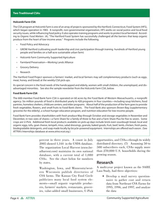 Page 4 ATTRA Community Supported AgricultureCommunity Supported Agriculture
percent in three years. A count in July
2005 showed 1,144 in the USDA database.
The organization Local Harvest (www.loc-
alharvest.com) maintains its own national
database, with a current total of 1,080
CSAs. See the chart below for numbers
by states.
Washington, Iowa, and Minnesota/west-
ern Wisconsin publish directories of
CSA farms. The Kansas City Food Circle
publicizes many local food system ele-
ments—small organic vegetable produc-
ers, farmers’ markets, restaurants, grocer-
ies, value-added small businesses, U-Pick
opportunities, and CSAs—through its widely
distributed directory. (7) Assuming 50 to
500 subscribers each, CSAs supply more
than 270,000 U.S. households during the
growing season.
Research
A multi-year project known as the SARE
Lass Study, had three objectives:
Develop a mail survey question-
naire to gather cost and return
data from Northeast CSA Farms for
1995, 1996, and 1997, and analyze
the data
•
Holcomb Farm CSA
The CSA program at Holcomb Farm is one of an array of projects sponsored by the Hartford, Connecticut, Food System (HFS),
which began operation in 1983. A nonproﬁt, non-governmental organization, HFS works on social justice and local food
security issues, while inﬂuencing food policy. It also operates training programs and works to protect local farmland. Accord-
ing to Organic Food Matters (4), “The Hartford Food System has successfully challenged all the barriers that keep organic
produce from the heart of low-income areas.” Programs include the following.
Food Policy and Advocacy
GROW Hartford (cultivating youth leadership and civic participation through training hundreds of Hartford young
people and families on a half-acre sustainable urban farm)
Holcomb Farm Community Supported Agriculture
Farmland Preservation—Working Lands Alliance
Grocery Delivery
Research
The Hartford Food Project sponsors a farmers’ market, and local farmers may sell complementary products (such as eggs,
meat, honey, and bread) at the weekly CSA pick-ups.
Its special concern is the food needs of the handicapped and elderly, women with small children, the unemployed, and dis-
advantaged minorities. See also the sample newsletter from the Holcomb Farm CSA, below.
Food Bank Farm CSA
The 600-member Food Bank Farm CSA is operated on 60 acres by the Food Bank of Western Massachusetts, a nonproﬁt
agency. Six million pounds of food is distributed yearly to 420 programs in four counties—including soup kitchens, food
pantries, homeless shelters, childcare centers, and elder programs. About half of the production of the farm goes to provide
fresh vegetables, ﬂowers, and small fruits to Food Bank clients. The Food Bank also sponsors Brown Bag (supplementary
groceries for the elderly), a school hunger education program, and nutrition education for low-income people.
Food Bank Farm provides shareholders with fresh produce May through October and storage vegetables in November and
December, in two sizes of shares—a Farm Share for a family of three to ﬁve and a Farm Share Plus for ﬁve to seven. Some
crops are U-Pick. Additional fresh local products available on pick-up days include brick-oven sourdough bread, local and
organic eggs, tofu, goat cheese, tempeh, miso, salad dressings, granola, baked goods, fruit, beef, lamb, chicken, fresh pasta,
biodegradable detergents, and soap made locally by bicycle-powered equipment. Internships are oﬀered each eason. (See
ATTRA’s Internships database at www.attra.ncat.org.)
•
•
•
•
•
•
Two Traditional CSAs
 