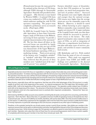 Page 6 ATTRA Community Supported AgricultureCommunity Supported Agriculture
(Pennsylvania) became the main portal for
the national on-line directory of CSA farms,
although USDA (through its Sustainable
Agriculture Network) still provided techni-
cal support. (The directory is now hosted
by Western SARE.) A national CSA farm
census was conducted in 1999, to build an
initial conference mailing list, with 76 CSA
operators responding. The project team
completed a preliminary survey on research
needs. (Final report, 2002)
In 2003 the Leopold Center for Sustain-
able Agriculture at Iowa State University
began a study of CSA farms in the Midwest,
surveying 55 farm operators “to provide a
regional characterization of the movement.”
(8) The fact that almost all labor on the
surveyed farms was provided by family
members implies that only one type of CSA
was characteristic of the Upper Midwest—
the farmer/landowner operating a CSA as a
marketing strategy. Ninety-seven percent
of the farmers were “completely satisﬁed”
or “satisﬁed” with their CSA operations.
They believed that 83 percent of their
members were “satisﬁed most of the time”
and 17 percent “very satisﬁed.”
Farmers identiﬁed causes of dissatisfac-
tion for their CSA members as “too much
produce, too much food preparation time,
and lack of product choice.” Surveyed
CSA operators were more highly educated
and younger than the national average.
CSA returns were higher than the average
return per acre for commodity crops in the
Midwest. (However, it should be noted
that, without factoring in price supports,
Midwest commodity crops consistently show
negative net returns.) (9) A major conclusion
of the Leopold Center study was that share
prices should be increased to provide a
better return to the farmer. The study
ignored social justice aims common to other
types of CSAs, as well as integration of
CSAs into a comprehensive local food-sys-
tem plan with many types of services, pro-
grams, and activities to ensure community
food security.
J.M. Kolodinsky and L.L. Pelch studied
CSAs from the point of view of consumer
acceptance. Their study was supported
by grants from USDA and SARE and
findings were published in the Journal
of Sustainable Agriculture. Kolodinsky
Vegetable production (most CSAs focus on vegetables) is a highly complex, ﬁnancially risky career, demanding great creativ-
ity and professionalism. To initiate a farming operation with the CSA structure may not be the wisest choice for the beginner.
The operation, from the very start, will face the dual challenges of mastering complex production and post-harvest handling
techniques, while simultaneously managing and servicing the needs of an unusually large customer base. Existing vegetable
operations that add CSA as market diversiﬁcation strategy appear to have a high likelihood of success.
Many farmers, especially those with less experience, feel that one of the chief advantages of the CSA structure is a ready
supply of up-front cash at the beginning of the season. In a typical arrangement, the CSA might have 100 members each
paying $300—half at the beginning of the season and half at mid-season. The operation would, indeed, have $15,000 to
work with at the beginning of the season. The attraction of that kind of interest-free operating money leads many inexpe-
rienced operators (and not a few experienced ones) to overlook other important considerations. “Interest-free” does not
mean “without cost.”
Administering 100 ﬁfteen-dollar accounts every week for something like 20 weeks can be quite time consuming, and therefore
expensive. Here’s the hitch. Most of the time, it is possible to borrow $15,000 of operating money at the bank for less than
12 percent per year. The use of $15,000 for six months, therefore, will cost less than $900. Since the second $15,000 comes in
at mid-season, it is eﬀectively a payment for the vegetables sold in the ﬁrst half of the season and thus (unlike the ﬁrst block
of money) represents no particular advantage to the CSA structure compared to any other type of marketing system.
Therefore, in this example, having the use of early-season money is worth $9 per member. Nine dollars per member is the
maximum amount that can be spent on administration and other overhead before that part of the CSA arrangement becomes
a decided money-loser. At the minimum wage, the CSA operator can aﬀord to spend no more than ﬁve minutes per week on
each member. Operators who value their time at $9 per hour for cost-accounting purposes need to have a system capable
of completely administering each member in less than three minutes per week. (10)
CSA and Beginning Farmers
 