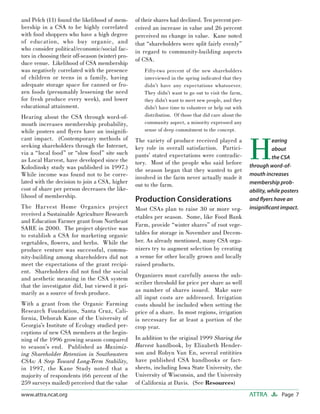 Page 7ATTRAwww.attra.ncat.org
and Pelch (11) found the likelihood of mem-
bership in a CSA to be highly correlated
with food shoppers who have a high degree
of education, who buy organic, and
who consider political/economic/social fac-
tors in choosing their off-season (winter) pro-
duce venue. Likelihood of CSA membership
was negatively correlated with the presence
of children or teens in a family, having
adequate storage space for canned or fro-
zen foods (presumably lessening the need
for fresh produce every week), and lower
educational attainment.
Hearing about the CSA through word-of-
mouth increases membership probability,
while posters and ﬂyers have an insigniﬁ-
cant impact. (Contemporary methods of
seeking shareholders through the Internet,
via a “local food” or “slow food” site such
as Local Harvest, have developed since the
Kolodinsky study was published in 1997.)
While income was found not to be corre-
lated with the decision to join a CSA, higher
cost of share per person decreases the like-
lihood of membership.
The Harvest Home Organics project
received a Sustainable Agriculture Research
and Education Farmer grant from Northeast
SARE in 2000. The project objective was
to establish a CSA for marketing organic
vegetables, ﬂowers, and herbs. While the
produce venture was successful, commu-
nity-building among shareholders did not
meet the expectations of the grant recipi-
ent. Shareholders did not ﬁnd the social
and aesthetic meaning in the CSA system
that the investigator did, but viewed it pri-
marily as a source of fresh produce.
With a grant from the Organic Farming
Research Foundation, Santa Cruz, Cali-
fornia, Deborah Kane of the University of
Georgia’s Institute of Ecology studied per-
ceptions of new CSA members at the begin-
ning of the 1996 growing season compared
to season’s end. Published as Maximiz-
ing Shareholder Retention in Southeastern
CSAs: A Step Toward Long-Term Stability,
in 1997, the Kane Study noted that a
majority of respondents (66 percent of the
259 surveys mailed) perceived that the value
of their shares had declined. Ten percent per-
ceived an increase in value and 26 percent
perceived no change in value. Kane noted
that “shareholders were split fairly evenly”
in regard to community-building aspects
of CSA.
Fifty-two percent of the new shareholders
interviewed in the spring indicated that they
didn’t have any expectations whatsoever.
They didn’t want to go out to visit the farm,
they didn’t want to meet new people, and they
didn’t have time to volunteer or help out with
distribution. Of those that did care about the
community aspect, a minority expressed any
sense of deep commitment to the concept.
The variety of produce received played a
key role in overall satisfaction. Partici-
pants’ stated expectations were contradic-
tory. Most of the people who said before
the season began that they wanted to get
involved in the farm never actually made it
out to the farm.
Production Considerations
Most CSAs plan to raise 30 or more veg-
etables per season. Some, like Food Bank
Farm, provide “winter shares” of root vege-
tables for storage in November and Decem-
ber. As already mentioned, many CSA orga-
nizers try to augment selection by creating
a venue for other locally grown and locally
raised products.
Organizers must carefully assess the sub-
scriber threshold for price per share as well
as number of shares issued. Make sure
all input costs are addressed. Irrigation
costs should be included when setting the
price of a share. In most regions, irrigation
is necessary for at least a portion of the
crop year.
In addition to the original 1999 Sharing the
Harvest handbook, by Elizabeth Hender-
son and Robyn Van En, several entitities
have published CSA handbooks or fact-
sheets, including Iowa State University, the
University of Wisconsin, and the University
of California at Davis. (See Resources)
H
earing
about
the CSA
through word-of-
mouth increases
membership prob-
ability, while posters
and ﬂyers have an
insigniﬁcant impact.
 